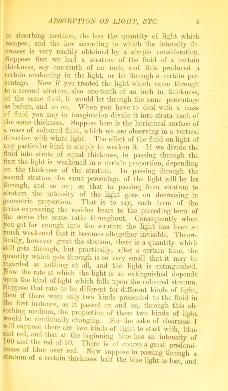 or absorbing medium, the less the quantity of light which escapes; and the law according to which the intensity de- creases is very readily obtained by a simple consideration. Suppose first we had a stratum of the fluid of a certain thickness, say one-tenth of an inch, and this produced a certain weakening in the light, or let through a certain per- centage. Now if you treated the light which came through to a second stratum, also one-tenth of an inch in thickness, of the same fluid, it would let through the same percentage as before, and so on. When you have to deal with a mass of fluid you may in imagination divide it into strata each of the same thickness. Suppose here is the horizontal surface of a mass of coloured fluid, which we are observing in a vertical direction with white light. The effect of the fluid on light of any particular kind is simply to weaken it. If we divide the fluid into strata of equal thickness, in passing through the first the light is weakened in a certain proportion, depending on the thickness of the stratum. In passing through the second stratum the same percentage of the light will be let through, and so on; so that in passing from stratum to stratum the intensity of the light goes on decreasing in geometric proportion. That is to say, each term of the series expressing the residue bears to the preceding term of the series the same ratio throughout. Consequently when you get far enough into the stratum the light has been so much weakened that it becomes altogether invisible. Theore- tically, however great the stratum, there is a quantity which still gets through, but practically, after a certain time, the quantity which gets through is so very small that it may be regarded as nothing at all, and the light is extinguished. Now the rate at which the light is so extinguished depends upon the kind of light which falls upon the coloured stratum. Suppose that rate to be different for different kinds of light, then if there were only two kinds presented to the fluid in the first instance, as it passed on and on, through this ab- sorbing medium, the proportion of these two kinds of light would be continually changing. For the sake of clearness I will suppose there are two kinds of light to start with, blue and led, and that at the beginning blue has an intensity of J) and the red of Iff. There is of course a great predomi nance of blue over red. Now suppose in passing through a stratum of a certain thickness half the blue light is lost, and