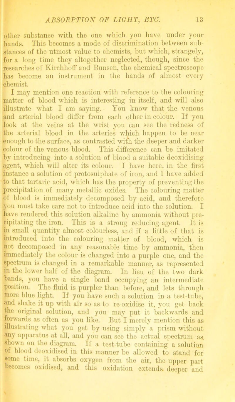 other substance with the one which you have under your hands. This becomes a mode of discrimination between sub- stances of the utmost value to chemists, but which, strangely, for a long time they altogether neglected, though, since the researches of Kirchhoff and Bunsen, the chemical spectroscope has become an instrument in the hands of almost every chemist. I may mention one reaction with reference to the colouring matter of blood which is interesting in itself, and will also illustrate what I am saying. You know that the venous and arterial blood differ from each other in colour. If you look at the veins at the wrist you can see the redness of the arterial blood in the arteries which happen to be near enough to the surface, as contrasted witli the deeper and darker colour of the venous blood. This difference can be imitated by introducing into a solution of blood a suitable deoxidising agent, which will alter its colour. I have here, in the first instance a solution of protosulphate of iron, and I have added to that tartaric acid, which has the property of preventing the precipitation of many metallic oxides. The colouring matter of blood is immediately decomposed by acid, and therefore you must take care not to introduce acid into the solution. I have rendered this solution alkaline by ammonia rvithout pre- cipitating the iron. This is a strong reducing agent. It is in small quantity almost colourless, and if a little of that is introduced into the colouring matter of blood, which is not decomposed in any reasonable time by ammonia, then immediately the colour is changed into a purple one, and the spectrum is changed in a remarkable manner, as represented in the lower half of the diagram. In lieu of the two dark bands, you have a single band occupying an intermediate position. The fluid is purpler than before, and lots through more blue light. If you have such a solution in a test-tube, and shake it up with air so as to re-oxidise it, you get back the original solution, and you may put it backwards and forwards as often as you like. But I merely mention this as illustrating what you get by using simply a prism without any apparatus at all, and you can see the actual spectrum as. shown on the diagram. If a test-tube containing a solution of blood deoxidised in this manner be allowed to stand for some time, it absorbs oxygen from the air, the upper part becomes oxidised, and this oxidation extends deeper and