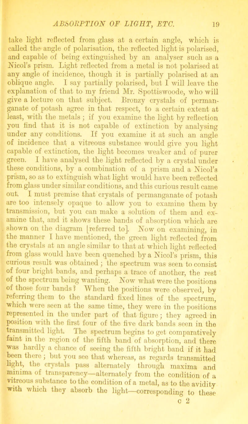 take light reflected from glass at a certain angle, which is called the angle of polarisation, the reflected light is polarised, and capable of being extinguished by an analyser such as a Nmol's prism. Light reflected from a metal is not polarised at any angle of incidence, though it is partially polarised at an oblique angle. I say partially polarised, but I will leave the explanation of that to my friend Mr. Spottiswoode, who will give a lecture on that subject. Bronzy crystals of perman- ganate of potash agree in that respect, to a certain extent at least, with the metals ; if you examine the light by reflection you find that it is not capable of extinction by analysing under any conditions. If you examine it at such an angle of incidence that a vitreous substance would give you light capable of extinction, the light becomes weaker and of purer green. I have analysed the light reflected by a crystal under these conditions, by a combination of a prism and a Nmol's prism, so as to extinguish what light would have been reflected from glass under similar conditions, and this curious result came out. I must premise that crystals of permanganate of potash are too intensely opaque to allow you to examine them by transmission, but you can make a solution of them and ex- amine that, and it shows these bands of absorption which are shown on the diagram [referred to]. Now on examining, in the manner I have mentioned, the green light reflected from the crystals at an angle similar to that at which light reflected from glass would have been quenched by a Nmol's prism, this curious result was obtained ; the spectrum was seen to consist of four bright bands, and perhaps a trace of another, the rest of the spectrum being wanting. Now what were the positions of those four bands 1 When the positions were observed, by referring them to the standard fixed lines of the spectrum, which were seen at the same time, they were in the positions represented in the under paTt of that figure; they agreed in position with the first four of the five dark bands seen in the transmitted light. The spectrum begins to get comparatively faint in tbe region of the fifth band of absorption, and there was hardly a chance of seeing the fifth bright band if it had been there ; but you see that whereas, as regards transmitted light, the crystals pass alternately through maxima and minima of transparency—alternately from the condition of a vitreous substance to the condition of a metal, as to the avidity with winch they absorb tho light—corresponding to these o 2