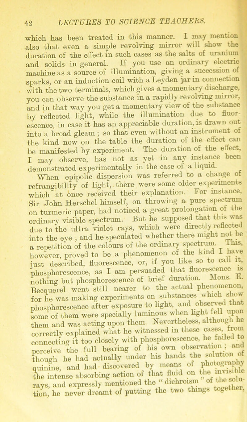 which, has been treated in this manner. I may mention also that even a simple revolving mirror will show the duration of the effect in such cases as the salts of uranium and solids in general. If you use an ordinary electric machine as a source of illumination, giving a succession of ^ sparks, or an induction coil with a Leyden jar in connection with the two terminals, which gives a momentary discharge, you can observe the substance in a rapidly revolving mirror, and in that way you get a momentary view of the substance by reflected light, while the illumination due to fluor- escence, in case it has an appreciable duration, is drawn out into a broad gleam ; so that even without an instrument of the kind now on the table the duration of the effect can be manifested by experiment. The duration of the eflect, I may observe, has not as yet in any instance been demonstrated experimentally in the case of a liquid. When epipolic dispersion was referred to a change of refrangimlity of light, there were some older experiments which°at once received their explanation. For instance, Sir John Herschel himself, on throwing a pure spectrum on turmeric paper, had noticed a great prolongation of the ordinary visible spectrum. But he supposed that tins was due to the ultra violet rays, which were directly reflected into the eye ; and he speculated whether there might not be a repetition of the colours of the ordinary spectrum. ^ ibis, however, proved to be a phenomenon of the kind I have iust described, fluorescence, or, if you like so to call it, phosphorescence, as I am persuaded that fluorescence is nothing but phosphorescence of brief duration. Jlons. Becquerel went still nearer to the actual phenomenon, for he was making experiments on substances which s ow phosphorescence after exposure to iight, and obse^ed t a some of them were specially luminous when e » them and was acting upon them. Nevertheless, though he correctly explained what he witnessed m these « connecting it too closely with phosphorescence, he faded to perceive the full bearing of his own observation , an though he had actually under his hands the solution of quinine, and had discovered by means of photography the intense absorbing action of that tod on the ravs and expressly mentioned the “ dichroism of the solu tion,’ he never dreLnt of putting the two things together,