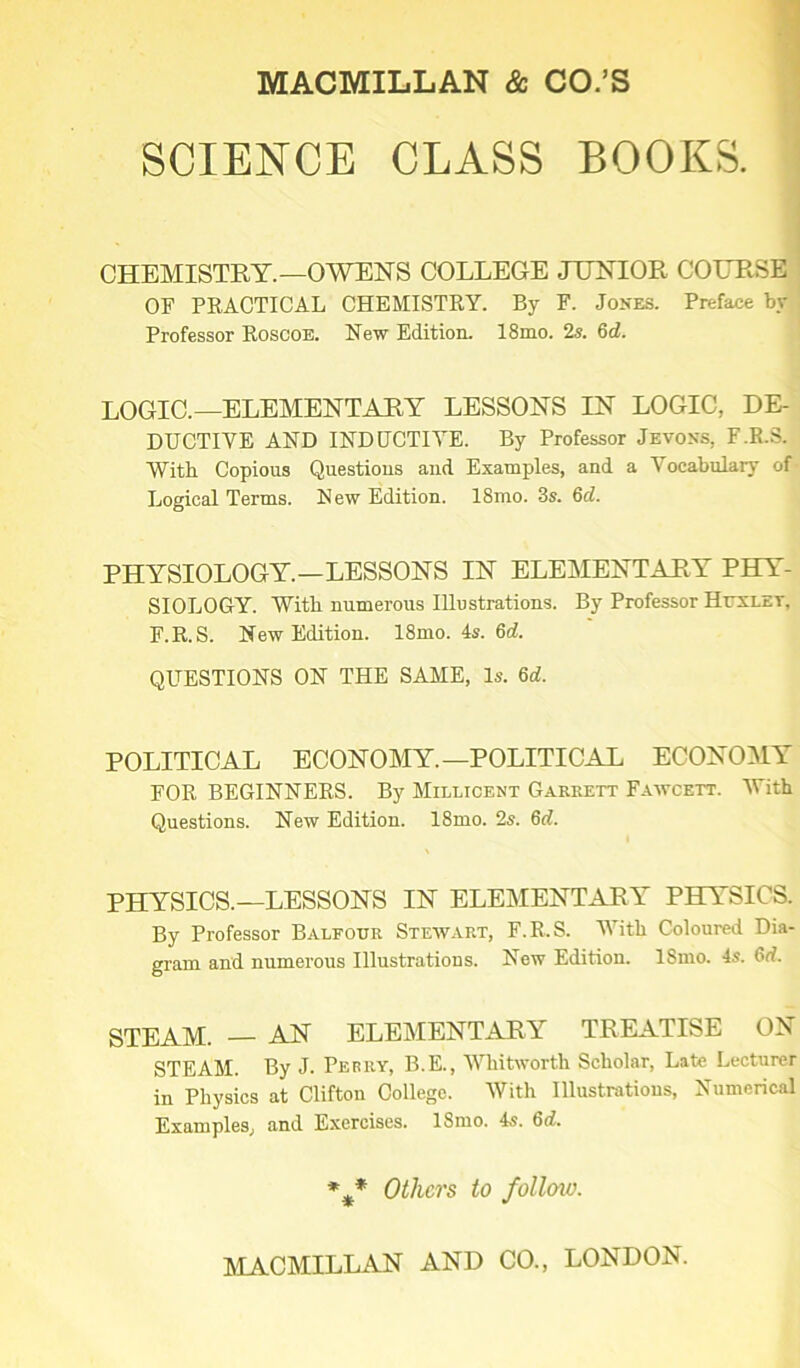 SCIENCE CLASS BOOKS. CHEMISTRY.—OWENS COLLEGE JUNIOR COURSE OF PRACTICAL CHEMISTRY. By F. Jones. Preface by Professor Roscoe. New Edition. 18mo. 2s. 6d. LOGIC.—ELEMENTARY LESSONS IN LOGIC, DE- DUCTIVE AND INDUCTIVE. By Professor Jevons, F.R.S. With Copious Questions and Examples, and a Vocabulary of Logical Terms. New Edition. 18mo. 3s. 6cl. PHYSIOLOGY.—LESSONS IN ELEMENTARY PHY- SIOLOGY. With numerous Illustrations. By Professor Huxley, F.R.S. New Edition. 18mo. 4s. 6d. QUESTIONS ON THE SAME, Is. 6d. POLITICAL ECONOMY.—POLITICAL ECONOMY FOR BEGINNERS. By Millicent Garrett Fawcett. With Questions. New Edition. 18mo. 2s. 6d. PHYSICS.—LESSONS IN ELEMENTARY PHYSICS. By Professor Balfour Stewart, F.R.S. With Coloured Dia- gram and numerous Illustrations. New Edition. ISnio. 4s. STEAM. — AN ELEMENTARY TREATISE ON STEAM. By J. Perry, B.E., Whitworth Scholar, Late Lecturer in Physics at Clifton College. With Illustrations, Numerical Examples, and Exercises. 18mo. 4.?. 6d. %* Others to follcno.