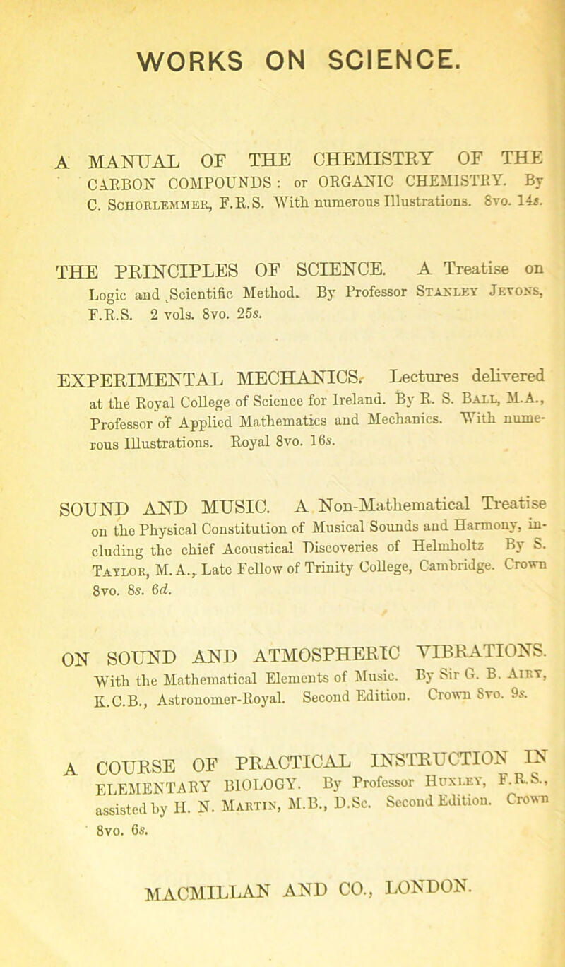 A MANUAL OF THE CHEMISTRY OF THE CARBON COMPOUNDS: or ORGANIC CHEMISTRY. By C. Schorlemmer, F.R.S. With numerous Illustrations. 8vo. 14 s. THE PRINCIPLES OF SCIENCE. A Treatise on Logic and ^Scientific Methods By Professor Stanley Jeyoxs, F.R.S. 2 vols. 8vo. 25s. EXPERIMENTAL MECHANICS.- Lectures delivered at the Royal College of Science for Ireland. By R, S. Ball, M.A., Professor o'f Applied Mathematics and Mechanics. ‘With nume- rous IUustrations. Royal 8vo. 16s. SOUND AND MUSIC. A Non-Matliematical Treatise on the Physical Constitution of Musical Sounds and Harmony, in- cluding the chief Acoustical Discoveries of Helmholtz By S. Taylor, M. A., Late Fellow of Trinity College, Cambridge. Crown 8vo. 8s. 6<f. ON SOUND AND ATMOSPHERIC VIBRATIONS. With the Mathematical Elements of Music. By Sir G. B. Airy, K.C.B., Astronomer-Royal. Second Editiou. Crown Svo. 9s. A COURSE OF PRACTICAL INSTRUCTION IN ELEMENTARY BIOLOGY. By Professor Huxley, F.R.S., assisted hy H. N. Martin, M.B., D.Sc. Second Editiou. Crown 8vo. 6s.