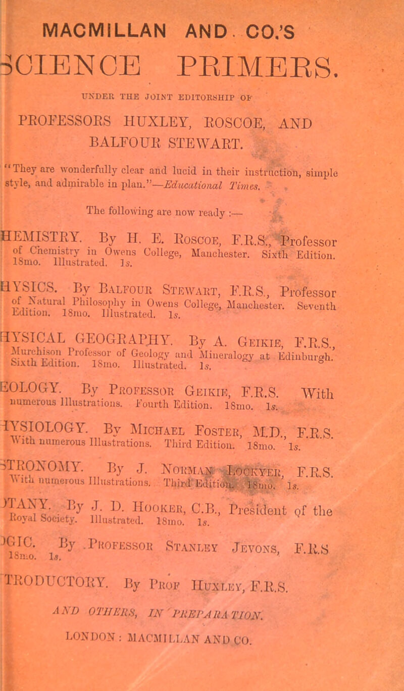 SCIENCE PRIMERS. UNDER THE JOINT EDITORSHIP OP' PROFESSORS HUXLEY, ROSCOE, AND BALFOUR STEWART. * Tlley are wonderfully clear and lucid in their instruction, simple style, and admirable in plan.’’—Educational Times. The following are now ready HEMISTRY. By H. E. Roscoe, F.R.S., Professor of C hemistry in Owens College, Manchester. Sixth Edition. 18mo. Illustrated. Is. LiYSICS. By Balfour Stewart, F.R.S., Professor of Natural Philosophy in Owens College, Manchester. Seventh Edition. I81110. Illustrated. Is. tlYSICAL GEOGRAPHY. By A. Geikie, F.R.S. Murchison Professor of Geology and Mineralogy at Edinburgh.’ Sixth Edition. lSino. Illustrated. Is. EOLOGY. By Professor Geikie, F.R.S. With numerous Illustrations. Fourth Edition. ISmo. Is. IYSI0L0GY- b.7 Michael Foster, M.D. FRS M ith numerous Illustrations. Third Edition. I81110. Is. HROXOMY. By j. Norman Lockyer, F.R.S. With numerous Illustrations. Third Edition. ISmo. Is. ™ By J. D. Hooker, C.B., President q[ the Royal Society. Illustrated. 18mo. Is. »GIC. By .Professor Stanley Jevoxs, F.R.S lomo. I5, TRODUCTORY. By Prof Hun lev, F.R.S. AAjO others, in 'preparation. LONDON : MACMILLAN AND CO.