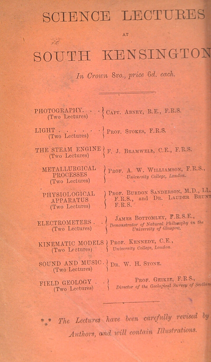 SCIENCE LECTURES AT SOUTH KENSINGTON In Crown 8vo., price Qd. each. PHOTOGRAPHY. . . ) qapt. Abney, R.E., P.R.S. (Two Lectures) ) LIGHT I Prof. Stokes, F.R.S. (Two Lectures) ) THE STEAM ENGINE ) ^ j Bramwelb, C.E., P.R.S. (Two Lectures) ) METALLURGICAL ) PiW. A w Williamson, F.R.S., PROCESSES ( University College, London. (Two Lectures) ) PHYSIOLOGICAL APPARATUS (Two Lectures) Prof. Euroox Saxdersox, M.D., LL. F.R.S., turd Du. Lauder Brunt F.R.S. ) James Bottomley, F.R.S.E. ELECTROMETERS . . Demonstmtor of natural Philomphy in the (Two Lectures) 1  f lm-u/ yj - » University of Glasgow. KINEMATIC MODELS ) Prof. Kennedy, C.E , T * ‘ University Colkge, London. (Two Lectures) SOUND AND MUSIC. ) Du h. Stone. (Two Lectures) ) FIELD GEOLOGY . (Two Lectures) Prof. Geiktf., F.RS., Director of the Gcolo^cal Survey of Seotloru *#* The Lectures have been carefully reused by. Authors, and will contain Illustrations.