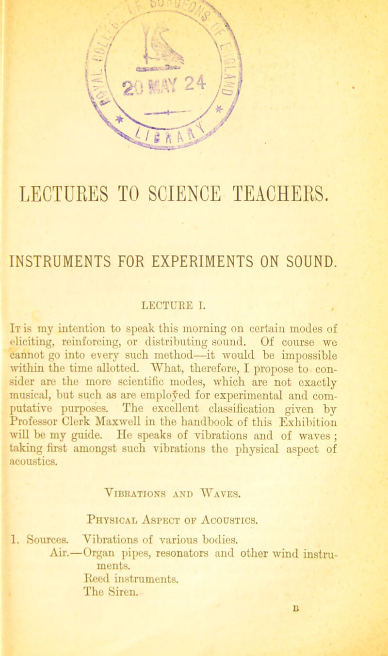 LECTURES TO SCIENCE TEACHERS. INSTRUMENTS FOR EXPERIMENTS ON SOUND. LECTURE I. It is my intention to speak this morning on certain modes of eliciting, reinforcing, or distributing sound. Of course we cannot go into every such method—it would he impossible within the time allotted. What, therefore, I propose to con- sider are the more scientific modes, which are not exactly musical, hut such as are employed for experimental and com- putative purposes. The excellent classification given by Professor Clerk Maxwell in the handbook of this Exhibition will he my guide. He speaks of vibrations and of waves ; taking first amongst such vibrations the physical aspect of acoustics. Vibrations and Waves. Physical Aspect of Acoustics. 1. Sources. Vibrations of various bodies. Air.—Organ pipes, resonators and other wind instru- ments. Reed bistruments. The Siren. B