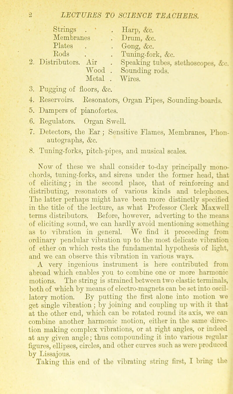 ■ Strings . ’ Membranes Plates Eods 2. Distributors. Air Wood Metal . Harp, &c. . Drum, &c. . Gong, &c. . Tuning-fork, &c. . Speaking tubes, stethoscopes, &c. . Sounding rods. . Wires. 3. Pugging of floors, &c. 4. Reservoirs. Resonators, Organ Pipes, Sounding-boards. 5. Dampers of pianofortes. 6. Regulators. Organ Swell. 7. Detectors, the Ear; Sensitive Flames, Membranes, Phon- autographs, &c. 8. Tuning-forks, pitch-pipes, and musical scales. Now of these we shall consider to-day principally mono- chords, timing-forks, and sirens under the former head, that of eliciting; in the second place, that of reinforcing and distributing, resonators of various kinds and telephones. The latter perhaps might have been more distinctly specified in the title of the lecture, as what Professor Clerk Maxwell terms distributors. Before, however, adverting to the means of eliciting sound, we can hardly avoid mentioning something as to vibration in general. We find it proceeding from ordinary pendular vibration up to the most delicate vibration of ether on which rests the fundamental hypothesis of light, and we can observe this vibration in various ways. A very ingenious instrument is here contributed from abroad which enables you to combine one or more harmonic motions. The string is strained between two elastic terminals, both of which by means of electro-magnets can be set into oscil- latory motion. By putting the first alone into motion we get single vibration ; by joining and coupling up with it that at the other end, which can be rotated round its axis, we can combine another harmonic motion, either in the same direc- tion making complex vibrations, or at right angles, or indeed at any given angle; thus compounding it into various regular figures, ellipses, circles, and other curves such as were produced by Lissajous. Taking this end of the vibrating string first, I bring the