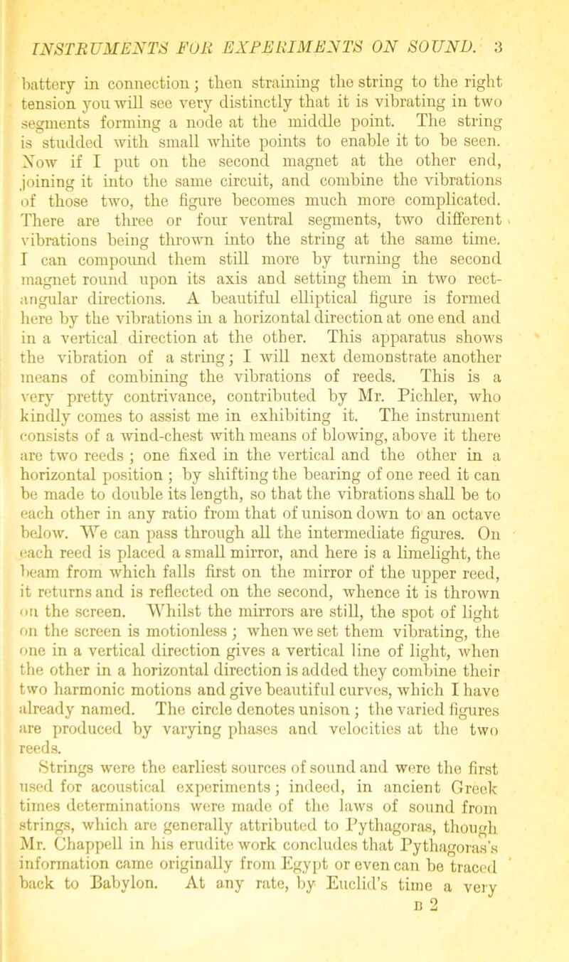 battery in connection; then straining the string to the right tension you will see very distinctly that it is vibrating in two segments forming a node at the middle point. The string is studded with small white points to enable it to be seen. Now if I put on the second magnet at the other end, joining it into the same circuit, and combine the vibrations of those two, the figure becomes much more complicated. There are three or four ventral segments, two different > vibrations being thrown into the string at the same time. I can compound them still more by turning the second magnet round upon its axis and setting them in two rect- angular directions. A beautiful elliptical figure is formed here by the vibrations in a horizontal direction at one end and in a vertical direction at the other. This apparatus shows the vibration of a string; I will next demonstrate another means of combining the vibrations of reeds. This is a very pretty contrivance, contributed by Mr. Pichler, who kindly comes to assist me in exhibiting it. The instrument consists of a wind-chest with means of blowing, above it there are two reeds ; one fixed in the vertical and the other in a horizontal position ; by shifting the bearing of one reed it can be made to double its length, so that the vibrations shall be to each other in any ratio from that of unison down to an octave below. We can pass through all the intermediate figures. On each reed is placed a small mirror, and here is a limelight, the beam from which falls first on the mirror of the upper reed, it returns and is reflected on the second, whence it is thrown on the screen. Whilst the mirrors are still, the spot of light on the screen is motionless ; when we set them vibrating, the one in a vertical direction gives a vertical line of light, when the other in a horizontal direction is added they combine their two harmonic motions and give beautiful curves, which I have already named. The circle denotes unison; the varied figures are produced by varying phases and velocities at the two reeds. Strings were the earliest sources of sound and were the first used for acoustical experiments; indeed, in ancient Greek times determinations were made of the laws of sound from strings, which are generally attributed to Pythagoras, though Mr. Chappell in his erudite work concludes that Pythagoras’s information came originally from Egypt or even can be traced back to Babylon. At any rate, by Euclid’s time a very