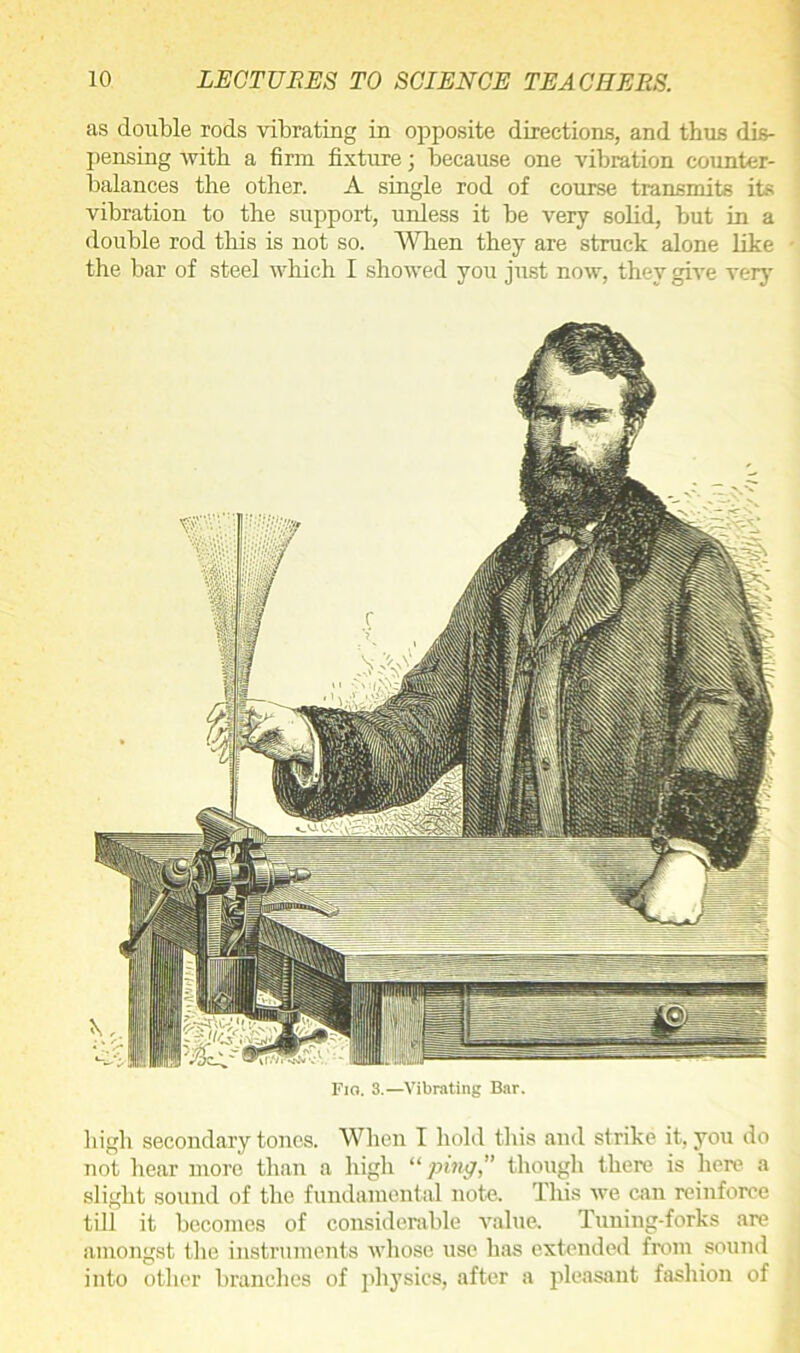 as double rods vibrating in opposite directions, and thus dis- pensing Avitb a firm fixture; because one vibration counter- balances the other. A single rod of course transmits its vibration to the support, unless it be very solid, but in a double rod this is not so. When they are struck alone like the bar of steel which I showed you just now, they give very n ' v \> Flo. 3.—Vibrating Bar, high secondary tones. When I hold this and strike it, you do not hear more than a high “ping,” though there is here a slight sound of the fundamental note. This we can reinforce till it becomes of considerable value. Tuning-forks are amongst the instruments whose use has extended from sound into other branches of physics, after a pleasant fashion of