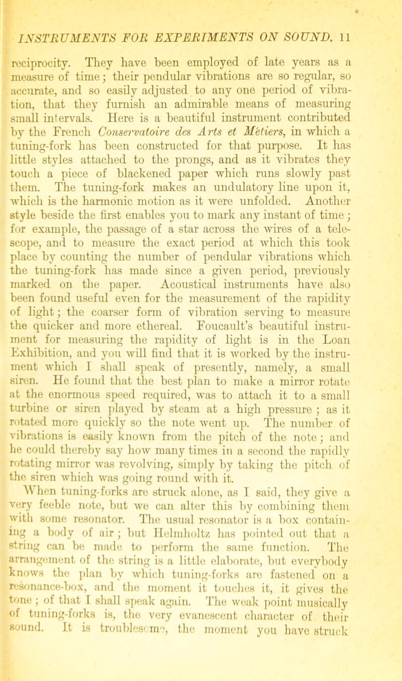 reciprocity. They have been employed of late years as a measure of time; their pendular vibrations are so regular, so accurate, and so easily adjusted to any one period of vibra- tion, that they furnish an admirable means of measuring small intervals. Here is a beautiful instrument contributed by the French Conservatoire des Arts et Metiers, in which a tuning-fork has been constructed for that purpose. It has little styles attached to the prongs, and as it vibrates they touch a piece of blackened paper which runs slowly past them. The tuning-fork makes an undulatory line upon it, which is the harmonic motion as it were unfolded. Another style beside the first enables you to mark any instant of time ; for example, the passage of a star across the wires of a tele- scope, and to measure the exact period at which this took place by counting the number of pendular vibrations which the tuning-fork has made since a given period, previously marked on the paper. Acoustical instruments have also been found useful even for the measurement of the rapidity of light; the coarser form of vibration serving to measure the quicker and more ethereal. Foucault’s beautiful instru- ment for measuring the rapidity of light is in the Loan Exhibition, and you will find that it is worked by the instru- ment which I shall speak of presently, namely, a small siren. He found that the best plan to make a mirror rotate at the enormous speed required, was to attach it to a small turbine or siren played by steam at a high pressure ; as it rotated more quickly so the note went up. The number of vibrations is easily known from the pitch of the note; and he could thereby say how many times in a second the rapidly rotating mirror was revolving, simply by taking the pitch of the siren which was going round with it. When tuning-forks are struck alone, as I said, they give a very feeble note, but we can alter this by combining them with some resonator. The usual resonator is a box contain- ing a body of air; but Helmholtz has pointed out that a string can be made to perform the same function. The arrangement of the string is a little elaborate, but everybody knows the plan by which tuning-forks are fastened on a resonance-box, and the moment it touches it, it gives the tone; of that I shall speak again. The weak point musically of tuning-forks is, the very evanescent character of their sound. it is troublesome, the moment you have struck