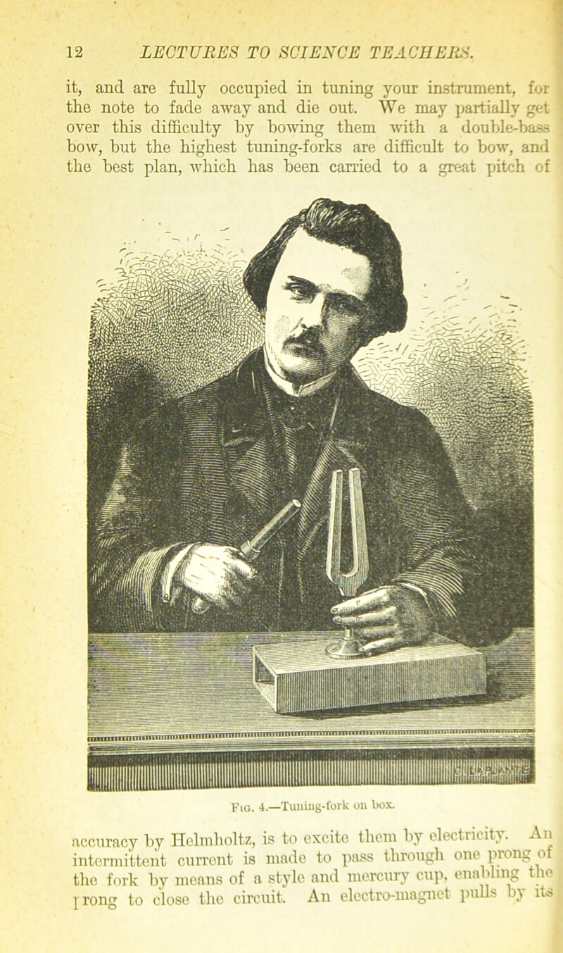 it, and are fully occupied in tuning your instrument, for the note to fade away and die out. We may partially get over this difficulty by bowing them with a double-bass bow, but the highest tuning-forks are difficult to bow, and the best plan, which has been carried to a great pitch of Fig. 4.—Tuning-fork on box. accuracy by Helmholtz, is to excite them by electricity. An intermittent current is made to pass through one prong of the fork by means of a style and mercury cup. enabling the prong to close the circuit. An electro-magnet pulls by its