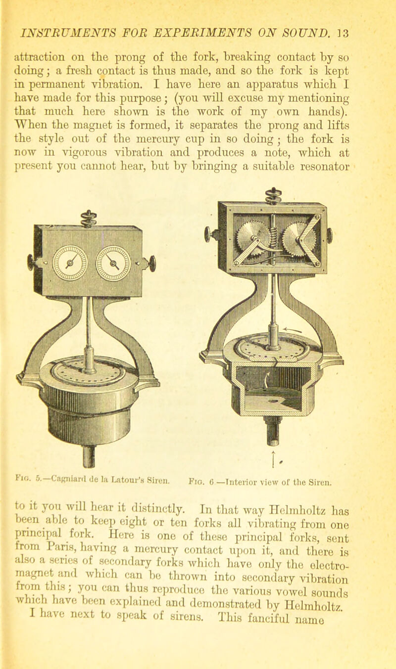 attraction on the prong of the fork, breaking contact by so doing; a fresh contact is thus made, and so the fork is kept in permanent vibration. I have here an apparatus which I have made for this purpose; (you will excuse my mentioning that much here shown is the work of my own hands). When the magnet is formed, it separates the prong and lifts the style out of the mercury cup in so doing ■ the fork is now in vigorous vibration and produces a note, which at present you cannot hear, but by bringing a suitable resonator Fio. 5.— Cagniard de la Latom-’s Siren. Fio. 6 —Interior view of the Siren. to it you will hear it distinctly. In that way Helmholtz has been able to keep eight or ten forks all vibrating from one principal fork. Here is one of these principal forks, sent from Paris, having a mercury contact upon it, and there is also a series of secondary forks which have oidy the electro- magnet and which can he thrown into secondary vibration from this; you can thus reproduce the various vowel sounds which have been explained and demonstrated by Helmholtz. I have next to speak of sirens. This fanciful name