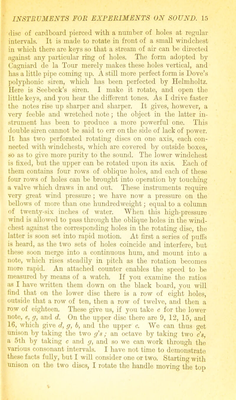 disc of cardboard pierced with a number of holes at regular intervals. It is made to rotate in front of a small windchest in which there are keys so that a stream of air can be directed against any particular ring of holes. The form adopted by Cagniard de la Tour merely makes these holes vertical, and has a little pipe coming up. A still more perfect form is Dove’s polyphonic siren, which has been perfected by Helmholtz. Here is Seebeck’s siren. I make it rotate, and open the little keys, and you hear the different tones. As I drive faster the notes rise up sharper and sharper. It gives, however, a very feeble and wretched note; the object in the latter in- strument has been to produce a more powerful one. This double siren cannot be said to err on the side of lack of power. It has two perforated rotating discs on one axis, each con- nected with windchests, which are covered by outside boxes, so as to give more purity to the sound. The lower windchest is fixed, but the upper can be rotated upon its axis. Each of them contains four rows of oblique holes, and each of these four rows of holes can be brought into operation by touching a valve which draws in and out. These instruments require very great wind pressure; we have now a pressure on the bellows of more than one hundredweight; equal to a column of twenty-six inches of water. When this high-pressure wind is allowed to pass through the oblique holes in the wind- chest against the corresponding holes in the rotating disc, the latter is soon set into rapid motion. At first a series of puffs is heard, as the two sets of holes coincide and interfere, but these soon merge into a continuous hum, and mount into a note, which rises steadily in pitch as the rotation becomes more rapid. An attached counter enables the speed to be measured by means of a watch. If you examine the ratios as I have written them down on the black board, you will find that on the lower disc there is a row of eight holes, outside that a row of ten, then a row of twelve, and then a row of eighteen. These give us, if you take c for the lower note, e, g, and d. On the upper disc there are 9, 12, 15, and 16, which give d, g, 6, and the upper c. We can thus get unison by taking the two g’s ; an octave by taking two c’s, a 5th by taking c and g, and so we can work through the various consonant intervals. I have not tune to demonstrate these facts fully, but I will consider one or two. Starting with unison on the two discs, I rotate the handle moving the top