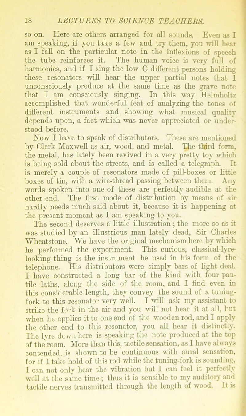 so on. Here are others arranged for all sounds. Even as I am speaking, if you take a few and try them, you will hear as I fall on the particular note in the inflexions of speech the tube reinforces it. The human voice is very full of harmonics, and if I sing the low C different persons holding these resonators will hear the upper partial notes that 1 unconsciously produce at the same time as the grave note, that I am consciously singing. In this way Helmholtz accomplished that wonderful feat of analyzing the tones of different instruments and showing what musical quality depends upon, a fact which was never appreciated or under- stood before. How I have to speak of distributors. These are mentioned by Clerk Maxwell as air, wood, and metal. The third form, the metal, has lately been revived in a very pretty toy which is being sold about the streets, and is called a telegraph It is merely a couple of resonators made of pill-boxes or little boxes of tin, with a wire-thread passing between them. Any words spoken into one of these are perfectly audible at the other end. The first mode of distribution by means of air hardly needs much said about it, because it is happening at the present moment as I am speaking to you The second deserves a little illustration; the more so as it was studied by an illustrious man lately dead, Sir Charles Wheatstone. We have the original mechanism here by which he performed the experiment. This curious, classical-lyre- looking thing is the instrument he used in his form of the telephone. His distributors were simply bars of light deal. I have constructed a long bar of the kind with four pan- tile laths, along the side of the room, and I find even in this considerable length, they convey the sound of a tuning- fork to this resonator very well. I will ask my assistant to strike the fork hi the air and you will not hear it at all, hut when he applies it to one end of the wooden rod, and I apply the other end to this resonator, you all hear it distinctly. The lyre down here is speaking the note produced at the top of the room. More than this, tactile sensation, as I have always contended, is shown to be continuous with aural sensation, for if I take hold of this rod while the tuning-fork is sounding, I can not only hear the vibration hut I can feel it perfectly well at the same time; thus it is sensible to my auditory and tactile nerves transmitted through the length of wood. It is