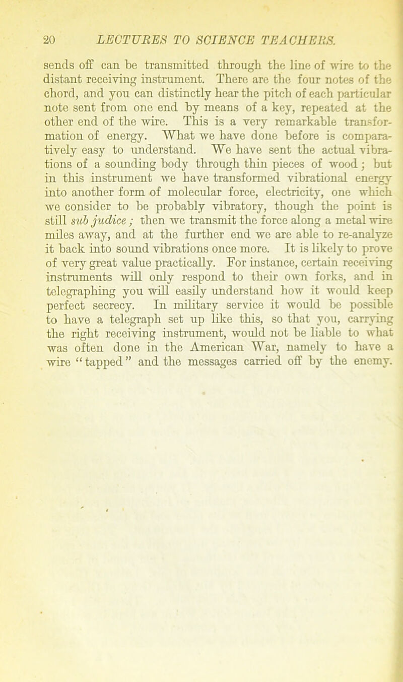 sends off can be transmitted through the line of wire to the distant receiving instrument. There are the four notes of the chord, and you can distinctly hear the pitch of each particular note sent from one end by means of a key, repeated at the other end of the wire. This is a very remarkable transfor- mation of energy. What we have done before is compara- tively easy to understand. We have sent the actual vibra- tions of a sounding body through thin pieces of wood ; hut in this instrument we have transformed vibrational energy into another form of molecular force, electricity, one which we consider to he probably vibratory, though the point is still sub judice ; then we transmit the force along a metal wire miles away, and at the further end we are able to re-analyze it back into sound vibrations once more. It is likely to prove of very great value practically. For instance, certain receiving instruments will only respond to their own forks, and in telegraphing you will easily understand how it would keep perfect secrecy. In military service it would be possible to have a telegraph set up like this, so that you, carrying the right receiving instrument, would not he liable to what was often done in the American War, namely to have a wire “ tapped ” and the messages carried off by the enemy.