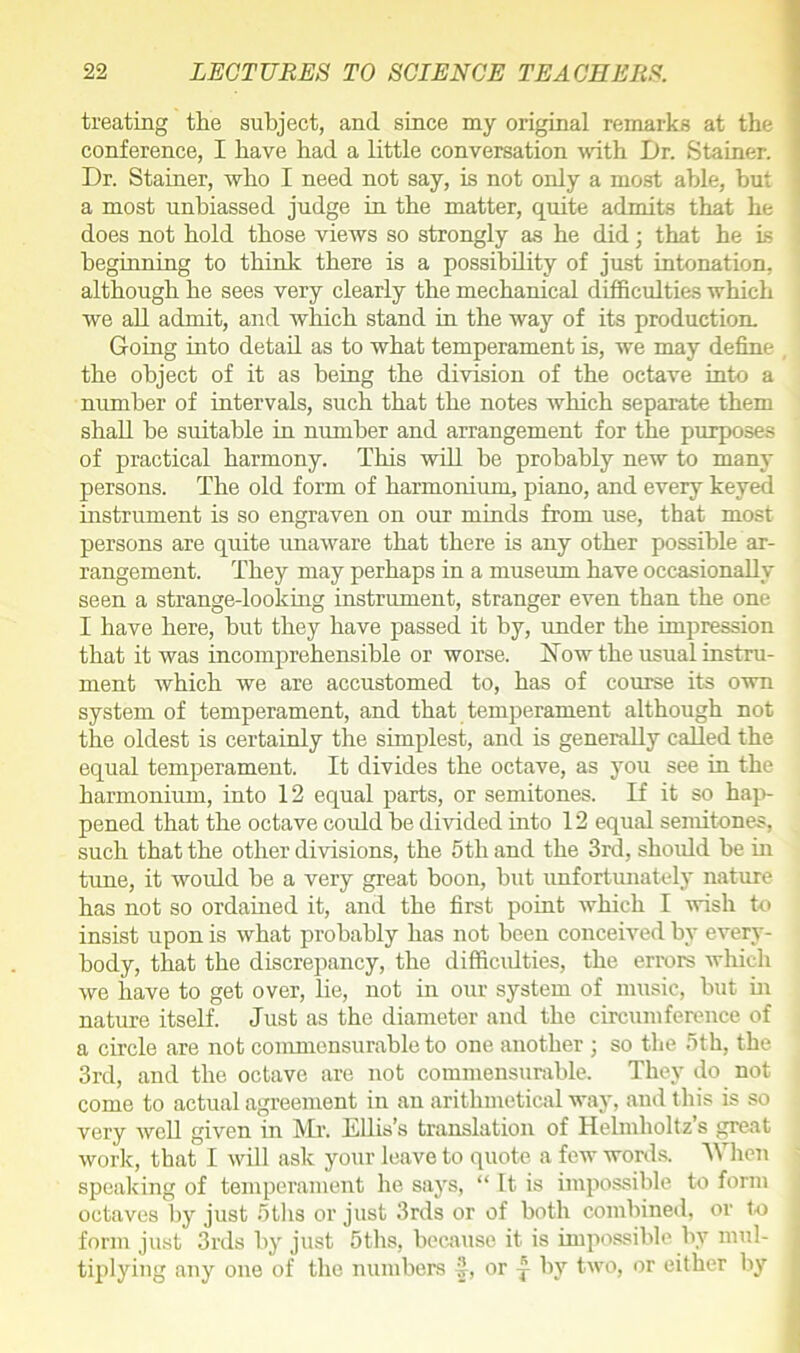 treating the subject, and since my original remarks at the conference, I have had a little conversation with Dr. Stainer. Dr. Stainer, who I need not say, is not only a most able, but a most unbiassed judge in the matter, quite admits that he does not hold those views so strongly as he did; that he is beginning to think there is a possibility of just intonation, although he sees very clearly the mechanical difficulties which we all admit, and which stand in the way of its production. Going into detail as to what temperament is, we may define the object of it as being the division of the octave into a number of intervals, such that the notes which separate them shall be suitable in number and arrangement for the purposes of practical harmony. This will be probably new to many persons. The old form of harmonium, piano, and every keyed instrument is so engraven on our minds from use, that most persons are quite unaware that there is any other possible ar- rangement. They may perhaps in a museum have occasionally seen a strange-looking instrument, stranger even than the one I have here, but they have passed it by, under the impression that it was incomprehensible or worse. How the usual instru- ment which we are accustomed to, has of course its own system of temperament, and that temperament although not the oldest is certainly the simplest, and is generally called the equal temperament. It divides the octave, as you see in the harmonium, into 12 equal parts, or semitones. If it so hap- pened that the octave could be divided into 12 equal semitones, such that the other divisions, the 5tli and the 3rd, should be in tune, it would be a very great boon, but unfortunately nature has not so ordained it, and the first point which I wish to insist upon is what probably has not been conceived by every- body, that the discrepancy, the difficulties, the errors which we have to get over, lie, not in our system of music, but in nature itself. Just as the diameter and the circumference of a circle are not commensurable to one another ; so the 5th, the 3rd, and the octave are not commensurable. They do not come to actual agreement in an arithmetical way, and this is so very well given in Mr. Ellis’s translation of Helmholtz s great work, that I will ask your leave to quote a few words. When speaking of temperament he says, “ It is impossible to form octaves by just 5ths or just 3rds or of both combined, or to form just 3rds by just 5ths, because it is impossible by mul- tiplying any one of the numbers S, or | by two, or either by