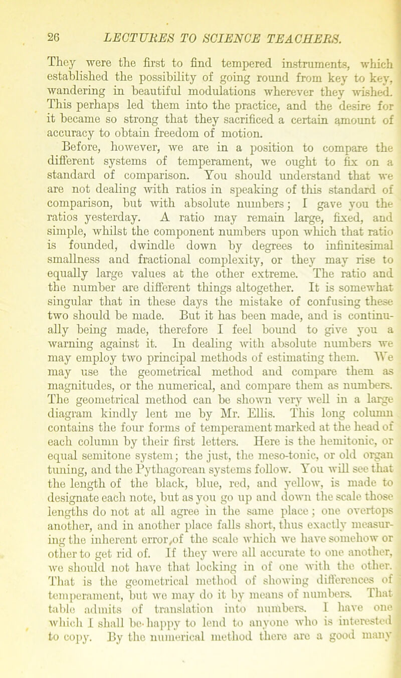 They were the first to find tempered instruments, which established the possibility of going round from key to key, wandering in beautiful modulations wherever they wished. This perhaps led them into the practice, and the desire for it became so strong that they sacrificed a certain amount of accuracy to obtain freedom of motion. Before, however, we are in a position to compare the different systems of temperament, we ought to fix on a standard of comparison. You should understand that we are not dealing with ratios in speaking of this standard of comparison, but with absolute numbers; I gave you the ratios yesterday. A ratio may remain large, fixed, and simple, whilst the component numbers upon which that ratio is founded, dwindle down by degrees to infinitesimal smallness and fractional complexity, or they may rise to equally large values at the other extreme. The ratio and the number are different things altogether. It is somewhat singular that in these days the mistake of confusing these two should be made. But it has been made, and is continu- ally being made, therefore I feel bound to give you a warning against it. In dealing with absolute numbers we may employ two principal methods of estimating them. We may use the geometrical method and compare them as magnitudes, or the numerical, and compare them as numbers. The geometrical method can be shown very well in a large diagram kindly lent me by Mr. Ellis. This long column contains the four forms of temperament marked at the head of each column by their first letters. Here is the hemitonic, or equal semitone system; the just, the meso-tonic, or old organ timing, and the Pythagorean systems follow. You will see that the length of the black, blue, red, and yellow, is made to designate each note, but as you go up and down the scale those lengths do not at all agree in the same place; one overtops another, and in another place falls short, thus exactly measur- ing the inherent error,of the scale which we have somehow or other to get rid of. If they were all accurate to one another, we should not have that locking in of one with the other. That is the geometrical method of showing differences of temperament, but we may do it by means of numbers. That table admits of translation into numbers. I have one which I shall be-happy to lend to anyone who is interested to copy. By the numerical method there are a good many