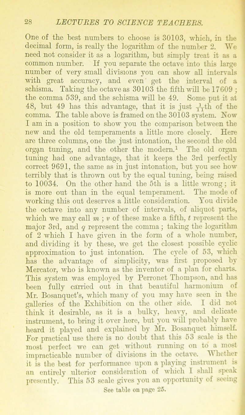 One of the hest numbers to choose is 30103, which, in the decimal form, is really the logarithm of the number 2. We need not consider it as a logarithm, hut simply treat it as a common number. If you separate the octave into this large number of very small divisions you can show all intervals with great accuracy, and even get the interval of a schisma. Taking the octave as 30103 the fifth will be 17609 ; the comma 539, and the schisma will be 49. Some put it at 48, but 49 has this advantage, that it is just j^th of the comma. The table above is framed on the 30103 system. How I am in a position to show you the comparison between the new and the old temperaments a little more closely. Here are three columns, one the just intonation, the second the old org^n tuning, and the other the modem.1 The old organ tuning had one advantage, that it keeps the 3rd perfectly correct 9691, the same as in just intonation, but you see how terribly that is thrown out by the equal tuning, being raised to 10034. On the other hand the 5th is a little wrong; it is more out than in the equal temperament. The mode of working this out deserves a little consideration. You divide the octave into any number of intervals, of aliquot parts, which we may call m ; v of these make a fifth, t represent the major 3rd, and q represent the comma; taking the logarithm of 2 which I have given in the form of a whole number, and dividing it by these, we get the closest possible cyclic approximation to just intonation. The cycle of 53, which has the advantage of simplicity, was first proposed by Mercator, who is known as the inventor of a plan for charts. This system was employed by Perronet Thompson, and has been fully carried out in that beautiful harmonium of Mr. Bosanquet’s, which many of you may have seen in the galleries of the Exhibition on the other side. I did not think it desirable, as it is a bulky, heavy, and delicate instrument, to bring it over here, but you will probably have heard it played and explained by Mr. Bosanquet himself. For practical use there is no doubt that this 53 scale is the most perfect we can get without running on to a most impracticable number of divisions in the octave. W liether it is the best for performance upon a playing instrument is an entirely ulterior consideration of which I shall speak presently. This 53 scale gives you an opportunity of seeing See table on page 25.