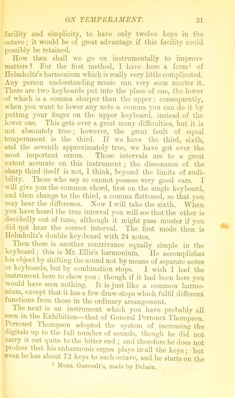 facility and simplicity, to have only twelve keys in the octave; it would he of great advantage if this facility could possibly he retained. How then shall we go on instrumentally to improve matters'? For the hist method, I have here a form1 of Helmholtz’s harmonium which is really very little complicated. Any person understanding music can very soon master it. There are two keyboards put into the place of one, the lower of which is a comma sharper than the upper : consequently, when you want to lower any note a comma you can do it by putting your finger on the upper keyboard, instead of the lower one. This gets over a great many difficulties, but it is not absolutely true; however, the great fault of equal temperament is the third. If we have the third, sixth, and the seventh approximately true, we have got over the most important errors. Those intervals are to a great extent accurate on this instrument; the dissonance of the sharp third itself is not, I think, beyond the limits of audi- bility. Those who say so cannot possess very good ears. I will give you the common chord, first on the single keyboard, and then change to the third, a comma flattened, so that you may hear the difference. How I will take the sixth. When you have heard the true interval you will see that the other is decidedly out of tune, although it might pass muster if you did not hear the correct interval. The first mode then is Helmholtz’s double key-board with 24 notes. Then there is another contrivance equally simple in the keyboard ; this is Mr. Ellis’s harmonium. He accomplishes his object by shifting the sound not by means of separate notes or keyboards, but by combination stops. I wish I had the instrument here to show you; though if it had been here you would have seen nothing. It is just like a common harmo- nium, except that it has a few draw-stops which fulfil different functions from those in the ordinary arrangement. The next is an instrument which you have probably all seen in the Exhibition—that of General Perronet Thompson. Perronet Ihompson adopted the system of increasing the digitals up to the full number of sounds, though he did not carry it out quite to the bitter end ; and therefore he does not profess that his enharmonic organ plays in'all the keys ; but even lie has about 72 keys to each octave, and he starts on the 1 Hons. Gueroult's, made by Debain.