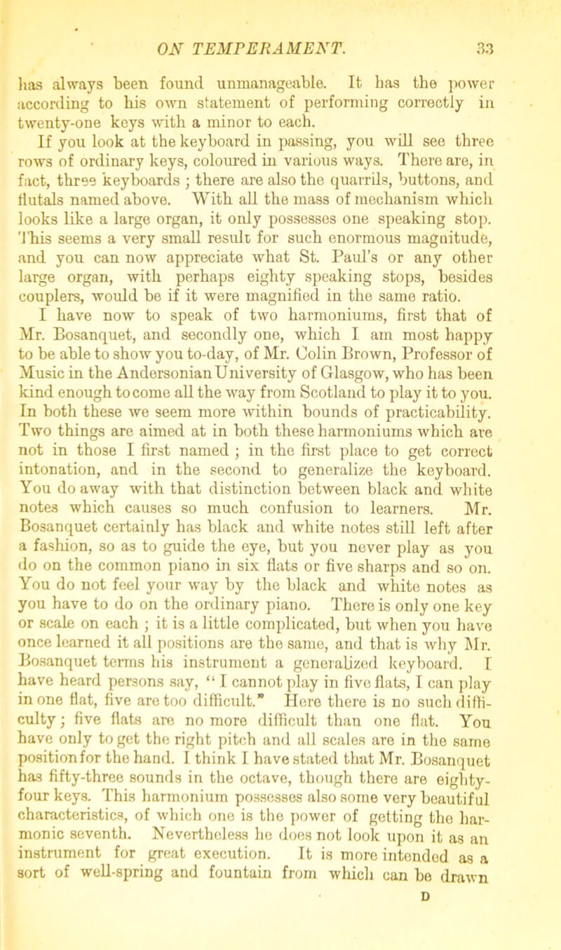 lias always been found unmanageable. It has the power according to his own statement of performing correctly in twenty-one keys with a minor to each. If you look at the keyboard in passing, you will see three rows of ordinary keys, coloured in various ways. There are, in fact, three keyboards ; there are also the quarrils, buttons, and flutals named above. With all the mass of mechanism which looks like a large organ, it only possesses one speaking stop. This seems a very small result for such enormous magnitude, and you can now appreciate what St. Paul’s or any other large organ, with perhaps eighty speaking stops, besides couplers, would be if it were magnified in the same ratio. I have now to speak of two harmoniums, first that of Mr. Bosanquet, and secondly one, which I am most happy to be able to show you to-day, of Mr. Colin Brown, Professor of Music in the AndersonianUniversity of Glasgow, who has been kind enough to come all the way from Scotland to play it to you. In both these we seem more within bounds of practicability. Two things are aimed at in both these harmoniums which are not in those I first named; in the first place to get correct intonation, and in the second to generalize the keyboard. You do away with that distinction between black and white notes which causes so much confusion to learners. Mr. Bosanquet certainly has black and white notes still left after a fashion, so as to guide the eye, but you never play as you do on the common piano in six flats or five sharps and so on. You do not feel your way by the black and white notes as you have to do on the ordinary piano. There is only one key or scale on each ; it is a little complicated, but when you have once learned it all positions are the same, and that is why Mr. Bosanquet terms his instrument a generalized keyboard. I have heard persons say, “ I cannot play in five flats, I can play in one flat, five are too difficult.” Here there is no such diffi- culty ; five flats are no more difficult than one flat. You have only to get the right pitch and all scales are in the same positionfor the hand. I think I have stated that Mr. Bosanquet has fifty-three sounds in the octave, though there are eighty- four keys. This harmonium possesses also some very beautiful characteristics, of which one is the power of getting the har- monic seventh. Nevertheless he does not look upon it as an instrument for great execution. It is more intended as a sort of well-spring and fountain from which can be drawn D