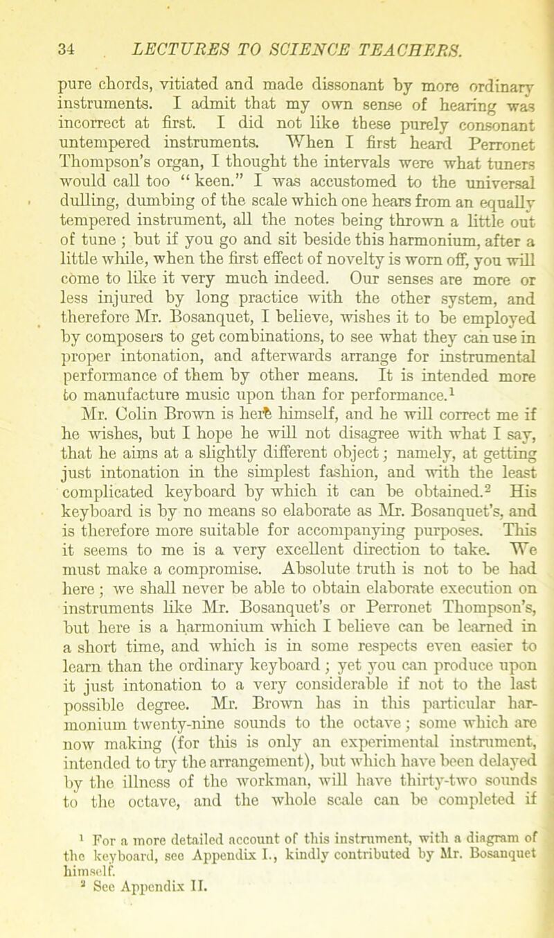 pure chords, vitiated and made dissonant by more ordinary instruments. I admit that my own sense of hearing was incorrect at first. I did not like these purely consonant untempered instruments. When I first heard Perronet Thompson’s organ, I thought the intervals were what tuners would call too “ keen.” I was accustomed to the universal dulling, dumbing of the scale which one hears from an equally tempered instrument, all the notes being thrown a little out of tune ; hut if you go and sit beside this harmonium, after a little while, when the first effect of novelty is worn off, you will come to like it very much indeed. Our senses are more or less injured by long practice with the other system, and therefore Mr. Bosanquet, I believe, wishes it to be employed by composers to get combinations, to see what they can use in proper intonation, and afterwards arrange for instrumental performance of them by other means. It is intended more to manufacture music upon than for performance.1 Mr. Colin Brown is hei% himself, and he will correct me if he wishes, but I hope he will not disagree with what I say, that he aims at a slightly different object ■ namely, at getting just intonation in the simplest fashion, and with the least complicated keyboard by which it can be obtained.2 His keyboard is by no means so elaborate as Mr. Bosanquet’s, and is therefore more suitable for accompanying purposes. This it seems to me is a very excellent direction to take. We must make a compromise. Absolute truth is not to be had here; we shall never be able to obtain elaborate execution on instruments like Mr. Bosanquet’s or Perronet Thompson’s, but here is a harmonium which I believe can be learned in a short time, and which is in some respects even easier to loam than the ordinary keyboard; yet you can produce upon it just intonation to a very considerable if not to the last possible degree. Mr. Brown has in this particular har- monium twenty-nine sounds to the octave; some which are now making (for tins is only an experimental instrument, intended to try the arrangement), but which have been delayed by the illness of the workman, will have thirty-two sounds to the octave, and the whole scale can be completed if 1 For a more detailed account of this instrument, with a diagram of the keyboard, see Appendix I., kindly contributed by Mr. Bosanquet himself. a See Appendix II.