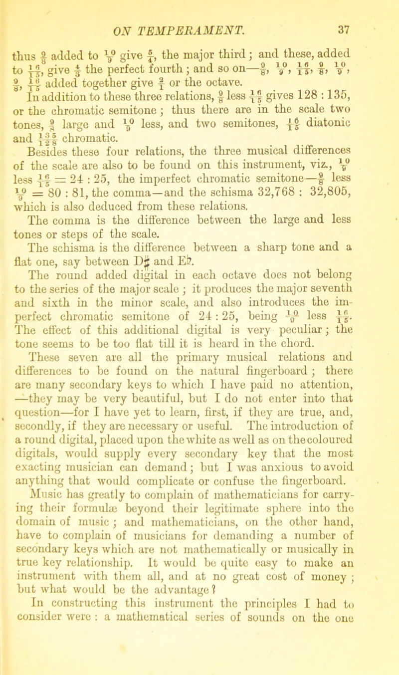 tlius | added to V° give f, the major third; and these, added to }4, give £ the perfect fourth; and so on—§, \}°, j-|, f, , j4 added together give f or the octave. In addition to these three relations, f less gives 128 :135, or the chromatic semitone; thus there are in the scale two tones, | large and less, and two semitones, j4 diatonic and j4f chromatic. Besides these four relations, the three musical differences of the scale are also to he found on this instrument, viz., \° less if = 24 : 25, the imperfect chromatic semitone—f less = 80 : 81, the comma—and the schisma 32,768 : 32,805, which is also deduced from these relations. The comma is the difference between the large and less tones or steps of the scale. The schisma is the difference between a sharp tone and a flat one, say between and Ei?. The round added digital in each octave does not belong to the series of the major scale ; it produces the major seventh and sixth in the minor scale, and also introduces the im- perfect chromatic semitone of 24:25, being Ij3- less ff. The effect of this additional digital is very peculiar; the tone seems to be too flat till it is heard in the chord. These seven are all the primary musical relations and differences to be found on the natural fingerboard; there are many secondary keys to which I have paid no attention, —they may be very beautiful, but I do not enter into that question—for I have yet to learn, first, if they are true, and, secondly, if they are necessary or useful. The introduction of a round digital, placed upon the white as well as on the coloured digitals, would supply every secondary key that the most exacting musician can demand; but I was anxious to avoid anything that would complicate or confuse the fingerboard. Music has greatly to complain of mathematicians for carry- ing their formula} beyond their legitimate sphere into the domain of music ; and mathematicians, on the other hand, have to complain of musicians for demanding a number of secondary keys which are not mathematically or musically in true key relationship. It would be quite easy to make an instrument with them all, and at no great cost of money ; but what would be the advantage? In constructing this instrument the principles I had to consider were : a mathematical series of sounds on the one