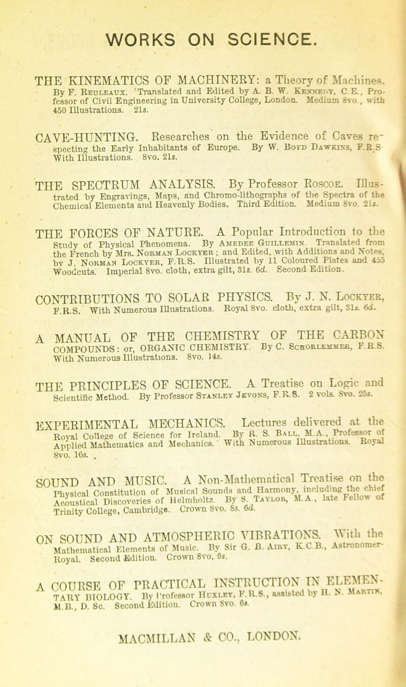 THE KINEMATICS OF MACHINERY: a Theory of Machines. By F. Reuleaux. Translated and Edited by A. B. W. Kbhnemt, C. E., Pro- fessor of Civil Engineering in University College, London. Medium 8vo , with 450 Illustrations. 21s. CAVE-HUNTING-. Researches on the Evidence of Caves re* speeting the Early Inhabitants of Europe. By W. Bora Dawkins, F.R S With illustrations. 8vo. 21s. THE SPECTRUM ANALYSIS. By Professor Roscoe. Illus- trated by Engravings, Maps, and Chromo-lithographs of the Spectra of the Chemical Elements and Heavenly Bodies. Third Edition. Medium 8vo. 21*. THE FORCES OF NATURE. A Popular Introduction to the Study of Physical Phenomena. By Ameoee Guilt.emin Translated from the French by Mrs. Norman Lockver ; and Edited, with Additions and Notes, by J Norman Lockver, F.R.S. Illustrated by 11 Coloured Plates and 455 Woodcuts. Imperial 8vo. cloth, extra gilt, 31s. 6d. Second Edition. CONTRIBUTIONS TO SOLAR PHYSICS. By J. N. Lockter, F.R.S. With Numerous Illustrations. Royal 8vo. cloth, extra gilt, 31s. 6d. A MANUAL OF THE CHEMISTRY OF THE CARBON COMPOUNDS: or, ORGANIC CHEMISTRY. By C. Schorlemmeb, F.R.S. With Numerous Illustrations. 8vo. 14s. THE PRINCIPLES OF SCIENCE. A Treatise on Logic and Scientific Method. By Professor Stanley Jevons, F.R.S. 2 vols. 8vo. 25s. EXPERIMENTAL MECHANICS. Lectures delivered at the Royal College of Seienee for Ireland. By R. S. Ball. M. A , Professor of Applied Mathematics and Mechanics. With Numerous Illustrations. Royal 8vo. 16s. . SOUND AND MUSIC. A Non-Mathematical Treatise on the Physical Constitution of Musical Sounds and Harmony including the chief Acoustical Discoveries of Helmholtz. By S. Taylor, M.A , late Fellow of Trinity College, Cambridge. Crown Svo. 8s. 6d. ON SOUND AND ATMOSPHERIC VIBRATIONS. With the Mathematical Elements of Music. By Sir G. B. Airy, K.C.B., Astronomer- Royal. Second Edition. Crown 8vo. Os. A COURSE OF PRACTICAL INSTRUCTION IN ELF.MEN- TARY BIOLOGY. By Professor Huxley, F.R.S., assisted by H. N. Martin, M B., D. Sc. Second Edition. Crown Svo. 6».