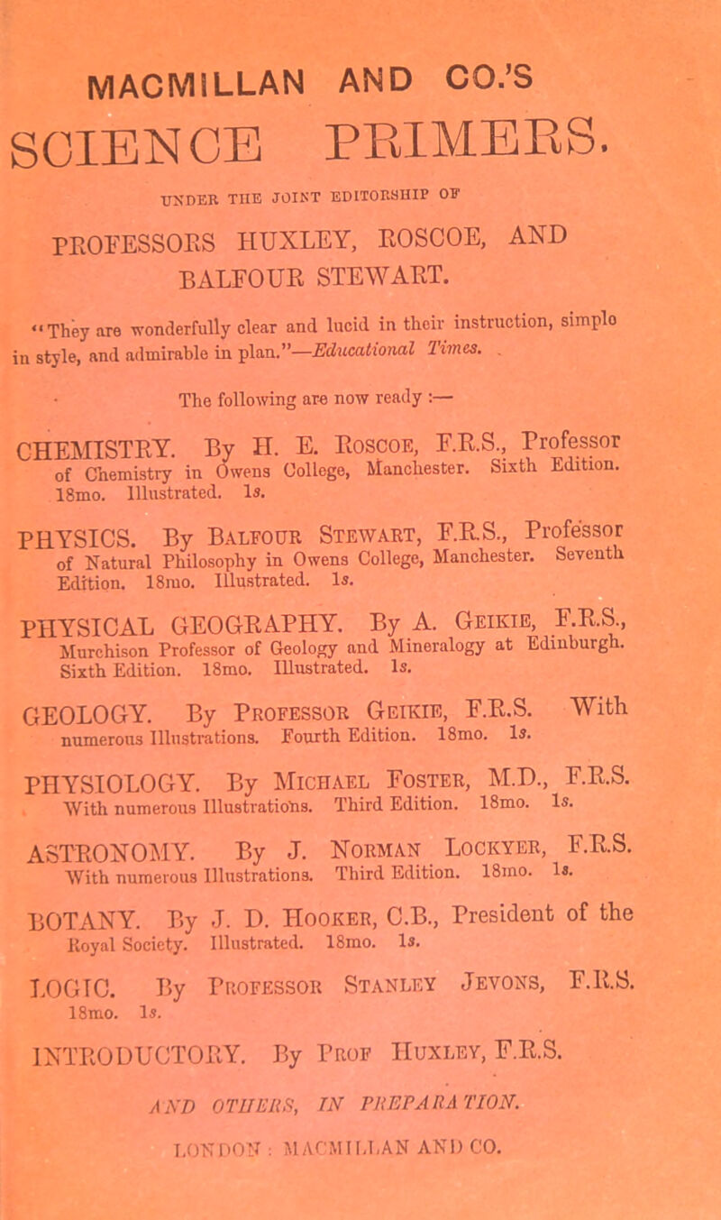 SCIENCE PRIMERS. under tiie joint editorship or PROFESSORS HUXLEY, ROSCOE, AND BALFOUR STEWART. “They are wonderfully clear and lucid in their instruction, simplo in style, and admirable in plan.”—Educational limes. The following are now ready :— CHEMISTRY. By H. E. Roscoe, F.R.S., Professor of Chemistry in Owens College, Manchester. Sixth Edition. 18mo. Illustrated. Is. PHYSICS. By Balfour Stewart, F.R.S., Professor of Natural Philosophy in Owens College, Manchester. Seventh Edition. 18mo. Illustrated. Is. PHYSICAL GEOGRAPHY. By A. Geikie, F.R.S., Murchison Professor of Geology and Mineralogy at Edinburgh. Sixth Edition. 18mo. Illustrated. Is. GEOLOGY. By Professor Geikie, F.R.S. With numerous Illustrations. Fourth Edition. 18mo. Is. PHYSIOLOGY. By Michael Foster, M.D., F.R.S. With numerous Illustrations. Third Edition. 18mo. Is. ASTRONOMY. By J. Norman Lockyer, F.R.S. With numerous Illustrations. Third Edition. 18ino. Is. BOTANY. By J. D. Hooker, C.B., President of the Royal Society. Illustrated. 18mo. Is. LOGTC. By Professor Stanley Jevons, F.R.S. 18mo. Is. INTRODUCTORY. By Prof Huxley, F.R.S. AND or HE US, TN PUEPAUA 1'ION. LONDON : MACMILLAN AND CO.