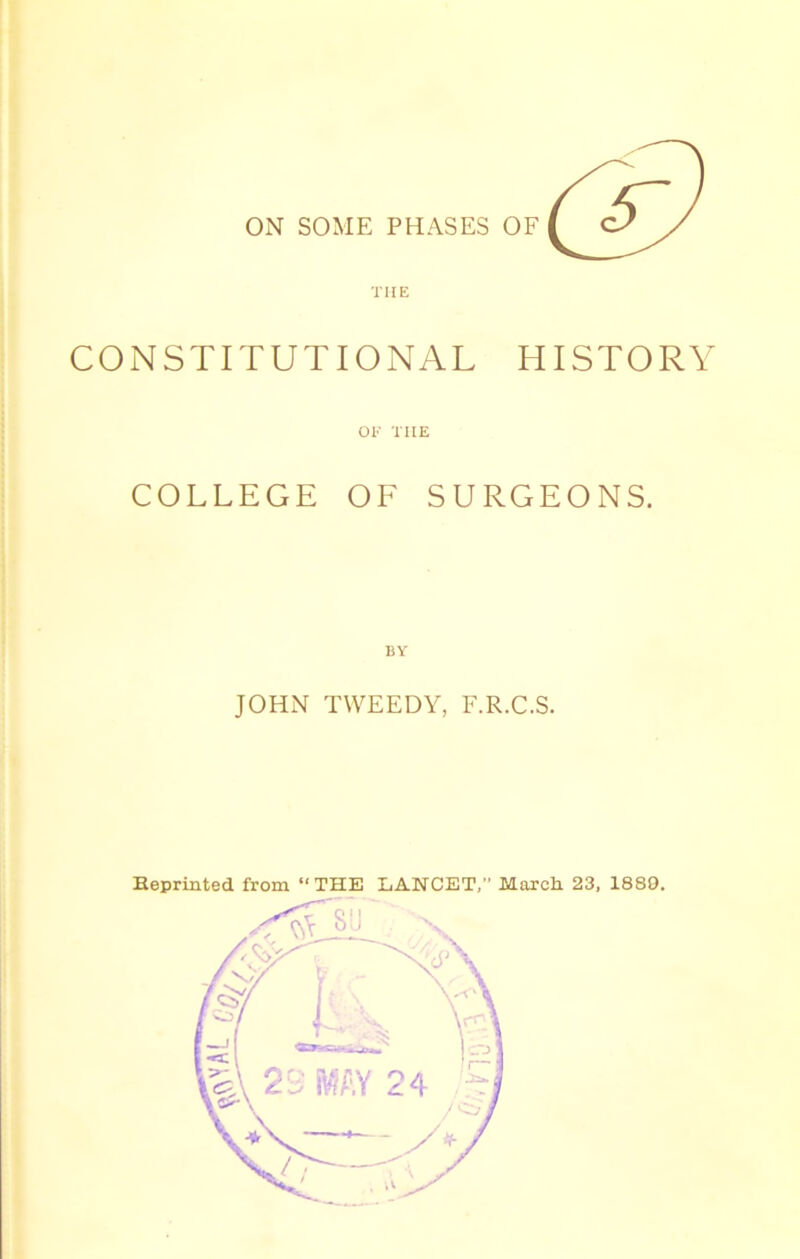 ON SOME PHASES OF CONSTITUTIONAL HISTORY OF THE COLLEGE OF SURGEONS. JOHN TWEEDY, F.R.C.S. Eeprinted from “THE LANCET,” March 23, 1889.