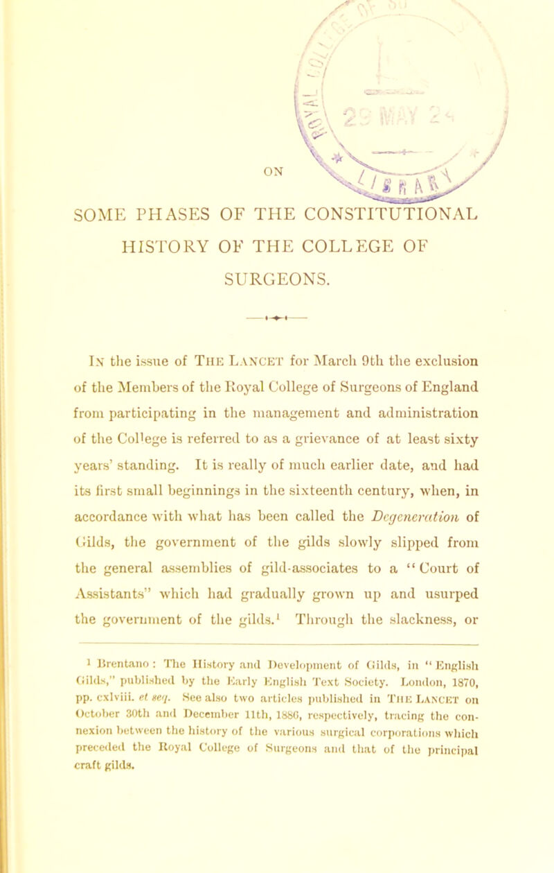ON SOME PHASES OF THE CONSTITUTIONAL HISTORY OF THE COLLEGE OF SURGEONS. In the issue of The Lancet for March 9th the exclusion of the Members of the Royal College of Surgeons of England from participating in the management and administration of the College is referred to as a grievance of at least sixty years’ standing. It is really of much earlier date, and had its first small beginnings in the sixteenth century, when, in accordance with what has been called the Degeneration of Gilds, the government of the gilds slowly slipped from the general assemblies of gild-associates to a “Court of Assistants” which had gradually grown up and usurped the government of the gilds.1 Through the slackness, or r Brentano: The History and Development of Gilds, in “English Gilds,” published by the Early English Text Society. London, 1870, pp. cxlviii. el teq. See also two articles published in The Lancet on October 30th and December 11th, 1880, respectively, tracing the con- nexion between the history of the various surgical corporations which preceded the Royal College of Surgeons and that of the principal craft gilds.