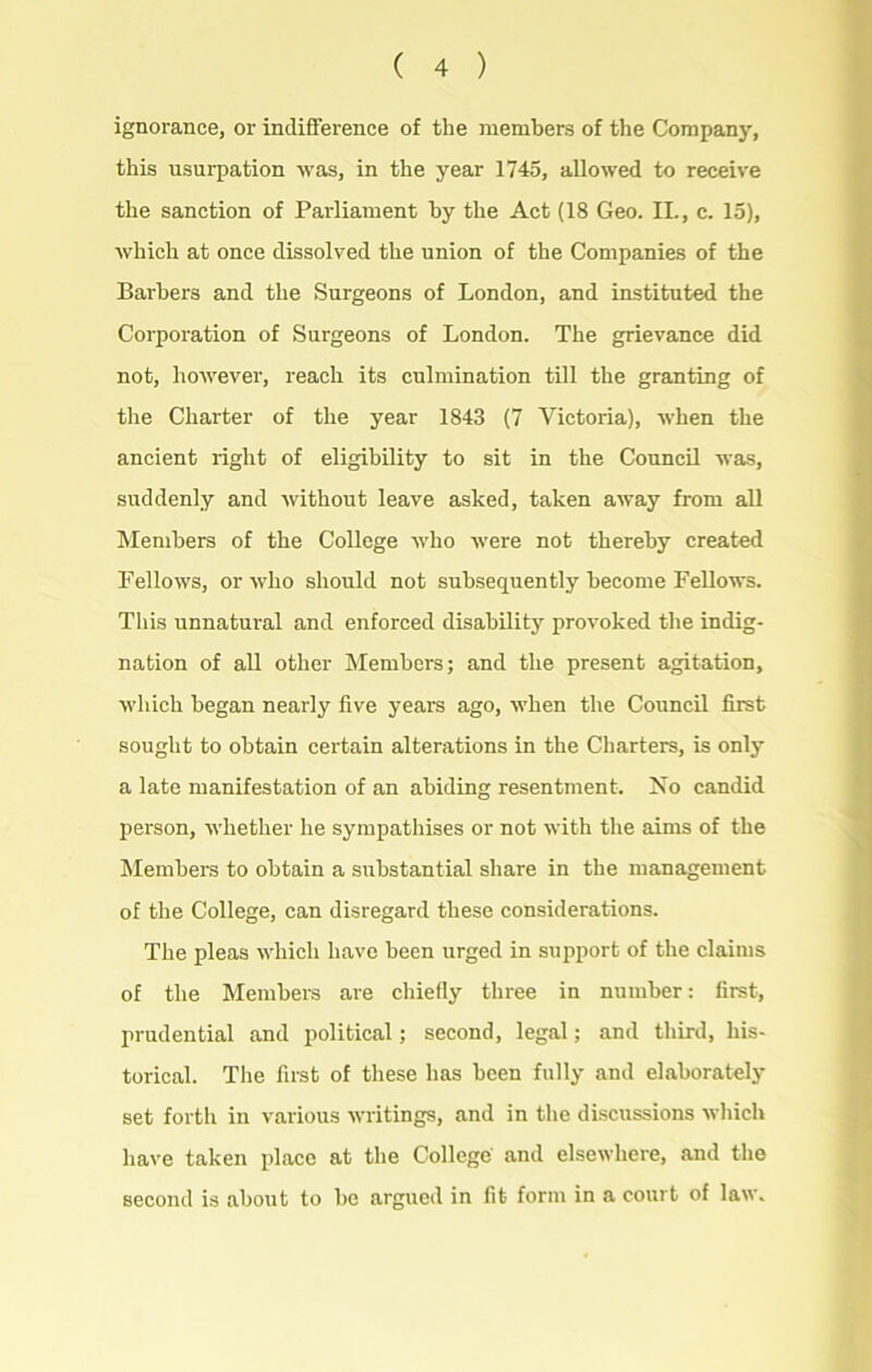 ignorance, or indifference of tlie members of the Company, this usurpation was, in the year 1745, allowed to receive the sanction of Parliament by the Act (18 Geo. II., c. 15), which at once dissolved the union of the Companies of the Barbers and the Surgeons of London, and instituted the Corporation of Surgeons of London. The grievance did not, however, reach its culmination till the granting of the Charter of the year 1843 (7 Victoria), when the ancient right of eligibility to sit in the Council was, suddenly and without leave asked, taken away from all Members of the College who were not thereby created Fellows, or who should not subsequently become Fellows. This unnatural and enforced disability provoked the indig- nation of all other Members; and the present agitation, which began nearly five years ago, when the Council first sought to obtain certain alterations in the Charters, is only a late manifestation of an abiding resentment. No candid person, whether he sympathises or not with the aims of the Members to obtain a substantial share in the management of the College, can disregard these considerations. The pleas which have been urged in support of the claims of the Members are chiefly three in number: first, prudential and political; second, legal; and third, his- torical. The first of these has been fully and elaborately set forth in various writings, and in the discussions which have taken place at the College and elsewhere, and the second is about to be argued in fit form in a court of law.