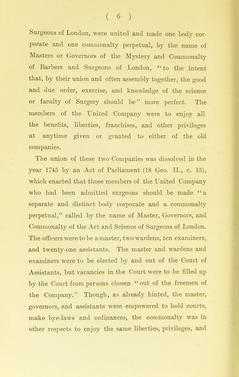 Surgeons of London, were united and made one body cor- porate and one commonalty perpetual, by the name of Masters or Governors of the Mystery and Commonalty of Barbers and Surgeons of London, “ to the intent that, by their union and often assembly together, the good and due order, exercise, and knowledge of the science or faculty of Surgery should be ” more perfect. The members of the United Company were to enjoy all the benefits, liberties, franchises, and other privileges at anytime given or granted to either of the old companies. The union of these two Companies was dissolved in the year 1745 by an Act of Parliament (18 Geo. II., c. 15), which enacted that those members of the United Company who had been admitted surgeons should be made “a separate and distinct body corporate and a commonalty perpetual,” called by the name of Master, Governors, and Commonalty of the Art and Science of Surgeons of London. The officers were to be a master, two wardens, ten examiners, and twenty-one assistants. The master and wardens and examiners were to be elected by and out of the Court of Assistants, but vacancies in the Court were to be filled up by the Court from persons chosen “out of the freemen of the Company.” Though, as already hinted, the master, governors, and assistants were empowered to hold courts, make bye-laws and ordinances, the commonalty was in other respects to enjoy the same liberties, privileges, and