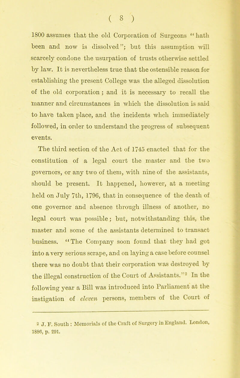 1S00 assumes that the old Corporation of Surgeons “ hath been and now is dissolved”; but this assumption will scarcely condone the usurpation of trusts otherwise settled by law. It is nevertheless true that the ostensible reason for establishing the present College was the alleged dissolution of the old corporation ; and it is necessary to recall the manner and circumstances in which the dissolution is said to have taken place, and the incidents wheh immediately followed, in order to understand the progress of subsequent events. The third section of the Act of 1745 enacted that for the constitution of a legal court the master and the two governors, or any two of them, with nine of the assistants, should be present. It happened, however, at a meeting held on July 7th, 1796, that in consequence of the death of one governor and absence through illness of another, no legal court was possible; but, notwithstanding this, the master and some of the assistants determined to transact business. “The Company soon found that they had got into a very serious scrape, and on laying a case before counsel there was no doubt that their corporation was destroyed by the illegal construction of the Court of Assistants.”2 In the following year a Bill was introduced into Parliament at the instigation of eleven persons, member's of the Court of 2 J. F. South : Memorials of the Craft of Surgery in England. London, 188G, p. 291.