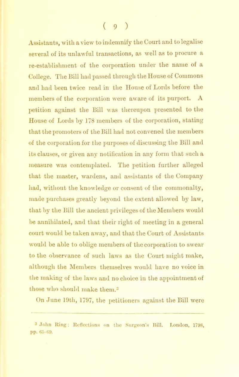 Assistants, with a view to indemnify the Court and to legalise several of its unlawful transactions, as well as to procure a re-establishment of the corporation under the name of a College. The Bill had passed through the House of Commons and had been twice read in the House of Lords before the members of the corporation were aware of its purport. A petition against the Bill was thereupon presented to the House of Lords by 178 members of the corporation, stating that the promoters of the Bill had not convened the members of the corporation for the purposes of discussing the Bill and its clauses, or given any notification in any form that such a measure was contemplated. The petition further alleged that the master, wardens, and assistants of the Company had, without the knowledge or consent of the commonalty, made purchases greatly beyond the extent allowed by law, that by the Bill the ancient privileges of the Members would be annihilated, and that their right of meeting in a general court would be taken away, and that the Court of Assistants would be able to oblige members of the corporation to swear to the observance of such laws as the Court might make, although the Members themselves would have no voice in the making of the laws and no choice in the appointment of those who should make them.3 On June 19th, 1797, the petitioners against the Bill were 3 John Ring: Reflections on the Surgeon's Bill. London, 1798, pp. C5-C9.