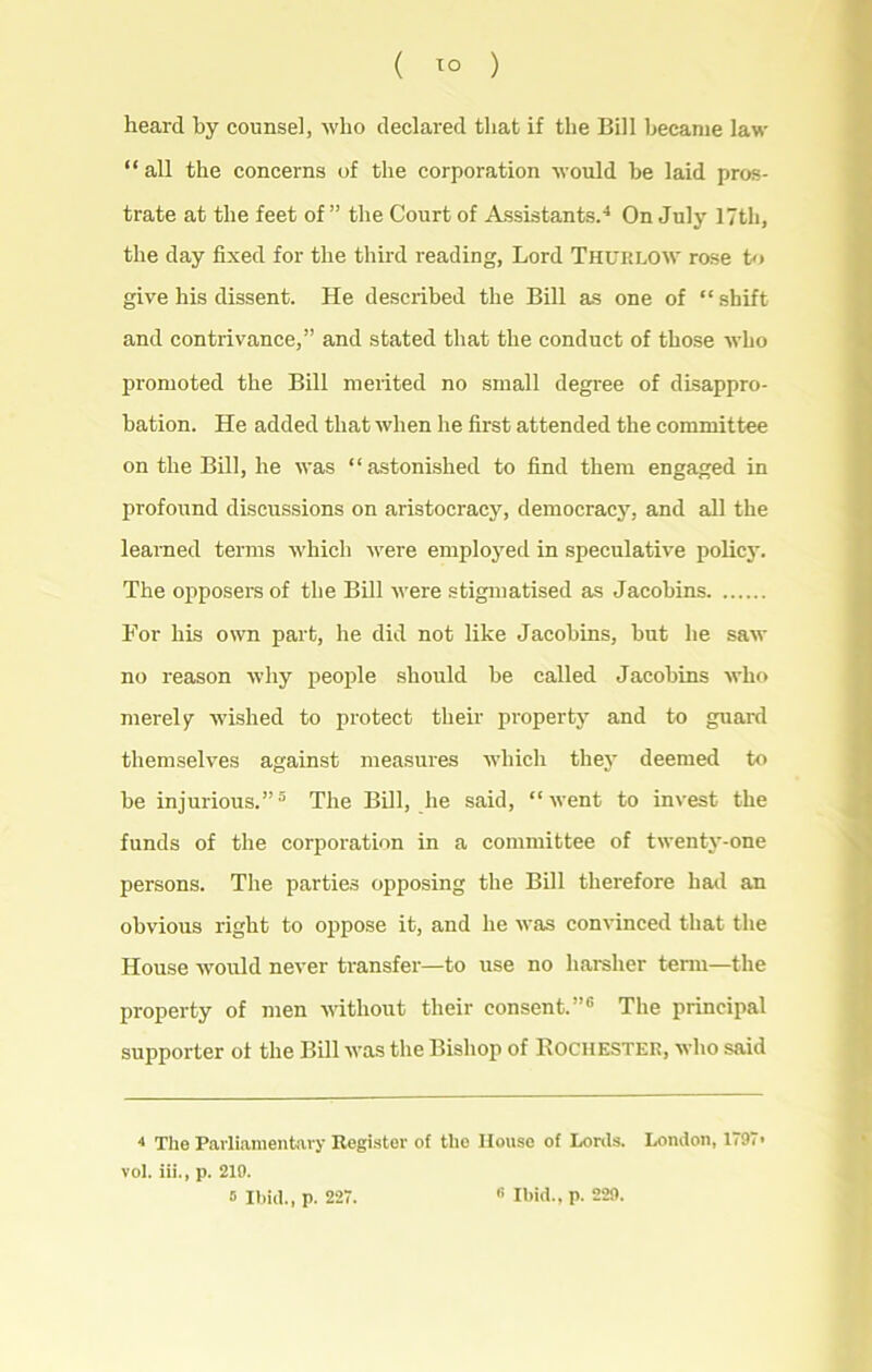 heard by counsel, who declared that if the Bill became law “ all the concerns of the corporation would he laid pros- trate at the feet of” the Court of Assistants.4 On July 17th, the day fixed for the third reading, Lord Thurlow rose to give his dissent. He described the Bill as one of “ shift and contrivance,” and stated that the conduct of those who promoted the Bill merited no small degree of disappro- bation. He added that when he first attended the committee on the Bill, he was “astonished to find them engaged in profound discussions on aristocracy, democracy, and all the learned terms which were employed in speculative policy. The opposers of the Bill were stigmatised as Jacobins For his own part, he did not like Jacobins, but he saw no reason why people should be called Jacobins who merely wished to protect their property and to guard themselves against measures which they deemed to be injurious.”5 The Bill, he said, “went to invest the funds of the corporation in a committee of twenty-one persons. The parties opposing the Bill therefore had an obvious right to oppose it, and he was convinced that the House would never transfer—to use no harsher term—the property of men without their consent.”6 The principal supporter of the Bill was the Bishop of Rochester, who said 4 The Parliamentary Register of the House of Lords. London, 1797* vol. iii., p. 219. 5 Ibid., p. 227. « Ibid., p. 229.