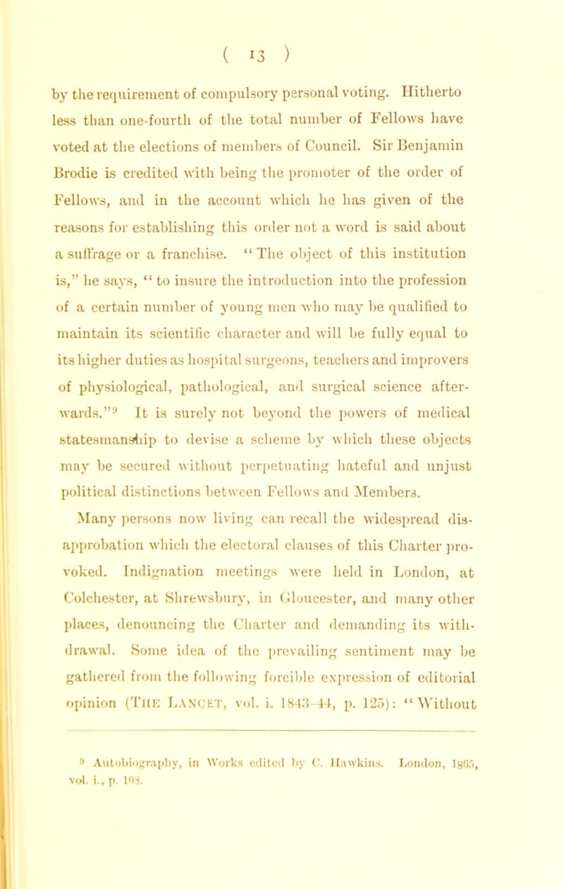 by the requirement of compulsory personal voting. Hitherto less than one-fourth of the total number of Fellows have voted at the elections of members of Council. Sir Benjamin Brodie is credited with being the promoter of the order of Fellows, and in the account which he has given of the reasons for establishing this order not a word is said about a suffrage or a franchise. “ The object of this institution is,” he says, “ to insure the introduction into the profession of a certain number of young men who may be qualified to maintain its scientific character and will be fully equal to its higher duties as hospital surgeons, teachers and improvers of physiological, pathological, and surgical science after- wards.”9 It is surely not beyond the powers of medical statesmanship to devise a scheme by which these objects may be secured without perpetuating hateful and unjust political distinctions between Fellows and Members. Many persons now living can recall the widespread dis- approbation which the electoral clauses of this Charter pro- voked. Indignation meetings were held in London, at Colchester, at Shrewsbury, in Gloucester, and many other places, denouncing the Charter and demanding its with- drawal. Some idea of the prevailing sentiment may be gathered from the following forcible expression of editorial opinion (The Lancet, vol. i. 1843-44, p. 125): “Without 9 Autobiography, in Works edited by C. Hawkins. London, 1805, vol. i., p. 103.
