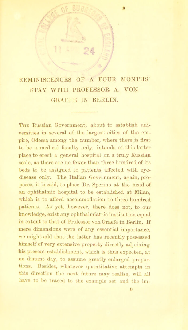 X \ / REMINISCENCES OF A FOUR MONTHS’ STAY WITH PROFESSOR A. VON GRAEFE IN BERLIN. The Russian Government, about to establish uni- versities in several of the largest cities of the em- pire, Odessa among the number, where there is first to be a medical faculty only, intends at this latter place to erect a general hospital on a truly Russian scale, as there are no fewer than three hundred of its beds to be assigned to patients affected with eye- disease only. The Italian Government, again, pro- poses, it is said, to place Dr. Sperino at the head of an ophthalmic hospital to be established at Milan, which is to afford accommodation to three hundred patients. As yet, however, there does not, to our knowledge, exist any ophthalmiatric institution equal in extent to that of Professor von Graefe in Berlin. If mere dimensions were of any essential importance, we might add that the latter has recently possessed himself of very extensive property directly adjoining his present establishment, which is thus expected, at no distant day, to assume greatly enlarged propor- tions. Besides, whatever quantitative attempts in this direction the next future may realise, will all have to be traced to the example set and the im- n