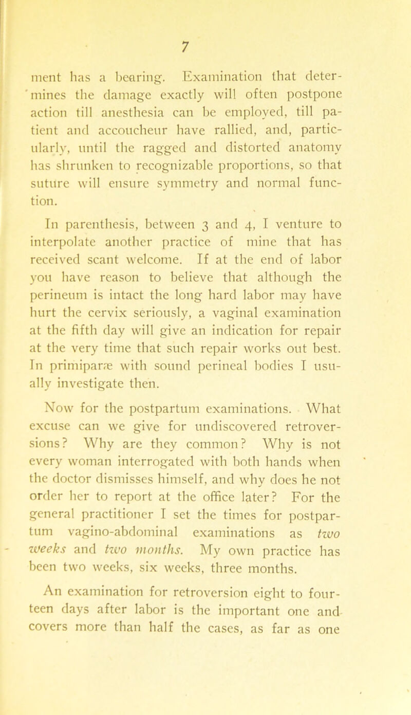 ment lias a bearing. Examination that deter- mines the damage exactly will often postpone action till anesthesia can he employed, till pa- tient and accoucheur have rallied, and, partic- ularly, until the ragged and distorted anatomy has shrunken to recognizable proportions, so that suture will ensure symmetry and normal func- tion. In parenthesis, between 3 and 4, I venture to interpolate another practice of mine that has received scant welcome. If at the end of labor you have reason to believe that although the perineum is intact the long hard labor may have hurt the cervix seriously, a vaginal examination at the fifth day will give an indication for repair at the very time that such repair works out best. In primipane with sound perineal bodies I usu- ally investigate then. Now for the postpartum examinations. What excuse can we give for undiscovered retrover- sions? Why are they common? Why is not every woman interrogated with both hands when the doctor dismisses himself, and why does he not order her to report at the office later? For the general practitioner I set the times for postpar- tum vagino-abdominal examinations as tzvo zveeks and tzvo months. My own practice has been two weeks, six weeks, three months. An examination for retroversion eight to four- teen days after labor is the important one and covers more than half the cases, as far as one