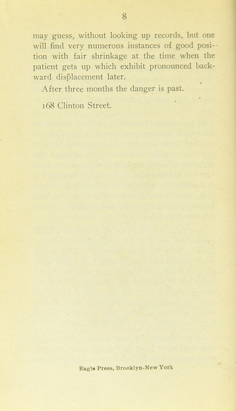 may guess, without looking up records, but one will find very numerous instances of good posi- tion with fair shrinkage at the time when the patient gets up which exhibit pronounced back- ward displacement later. After three months the danger is past. 168 Clinton Street. Eagle Press, Brooklyn-New York