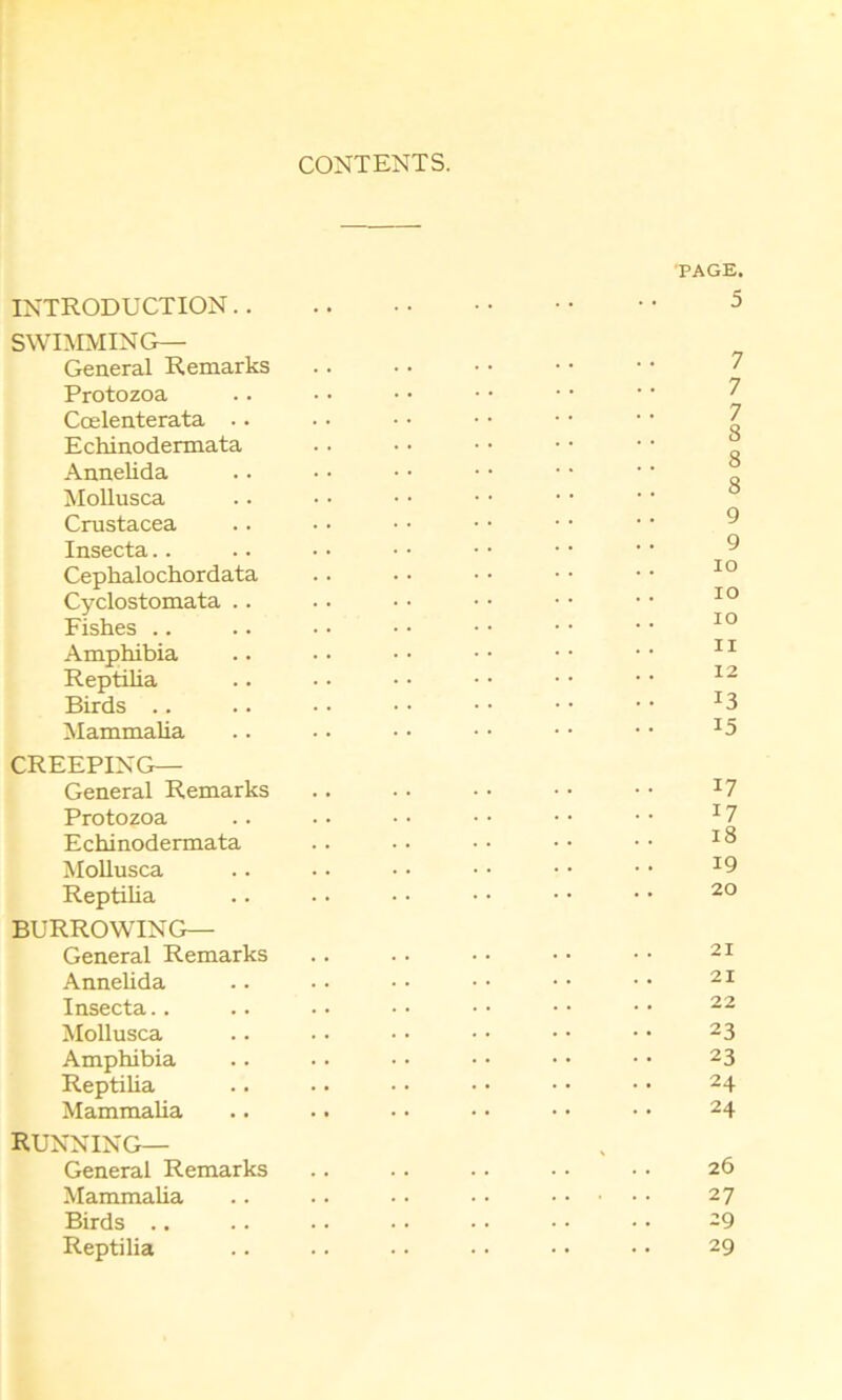 CONTENTS. PAGE. INTRODUCTION.. SWIMMING— General Remarks Protozoa Ccelenterata .. Echinodermata Annelida Mollusca Crustacea Insecta Cephalochordata Cyclostomata .. Fishes Amphibia Reptilia Birds .. .. • • • • • • • • • • 13 Mammalia .. • • • • • • • • • • x5 CREEPING— General Remarks .. .. • • • • • • :7 Protozoa .. • • • • •• • • •• 17 Echinodermata .. . • • • • • • • Mollusca .. • • • • ■ • • • • • I9 Reptilia .. • • • • • • • • • • 20 BURROWING— General Remarks .. . • • • • • • • 21 Annelida .. • • • • • • ■ • • • 21 Insecta.. .. •• •• •• •• •• 22 Mollusca .. . • • • • • • • • • 23 Amphibia .. •. • • • • • • • • 23 Reptilia .. .. ■ • • • • • • • 24 Mammalia .. .. • • • • • • • • 24 RUNNING— General Remarks .. .. .. • • • • 26 Mammalia .. .. • • • • 27 Birds .. .. .. .. • • • • • • 29 Reptilia .. .. .. • • • • • • 29 O VO 00 CO 00^4 ^4 V4