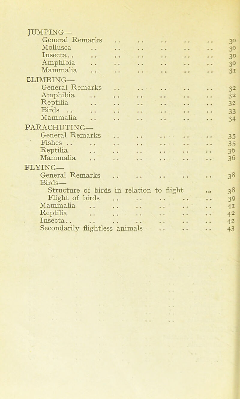 JUMPING— General Remarks Mollusca Insecta Amphibia Mammalia CLIMBING— General Remarks Amphibia Reptilia Birds .. Mammalia PARACHUTING— General Remarks Fishes .. Reptilia Mammalia FLYING— General Remarks Birds—- Structure of birds in relation to flight Flight of birds Mammalia .. .. .. .. Reptilia Insecta Secondarily flightless animals 3° 3° 30 30 31 32 32 32 33 34 35 35 36 36 38 38 39 41 42 42 43