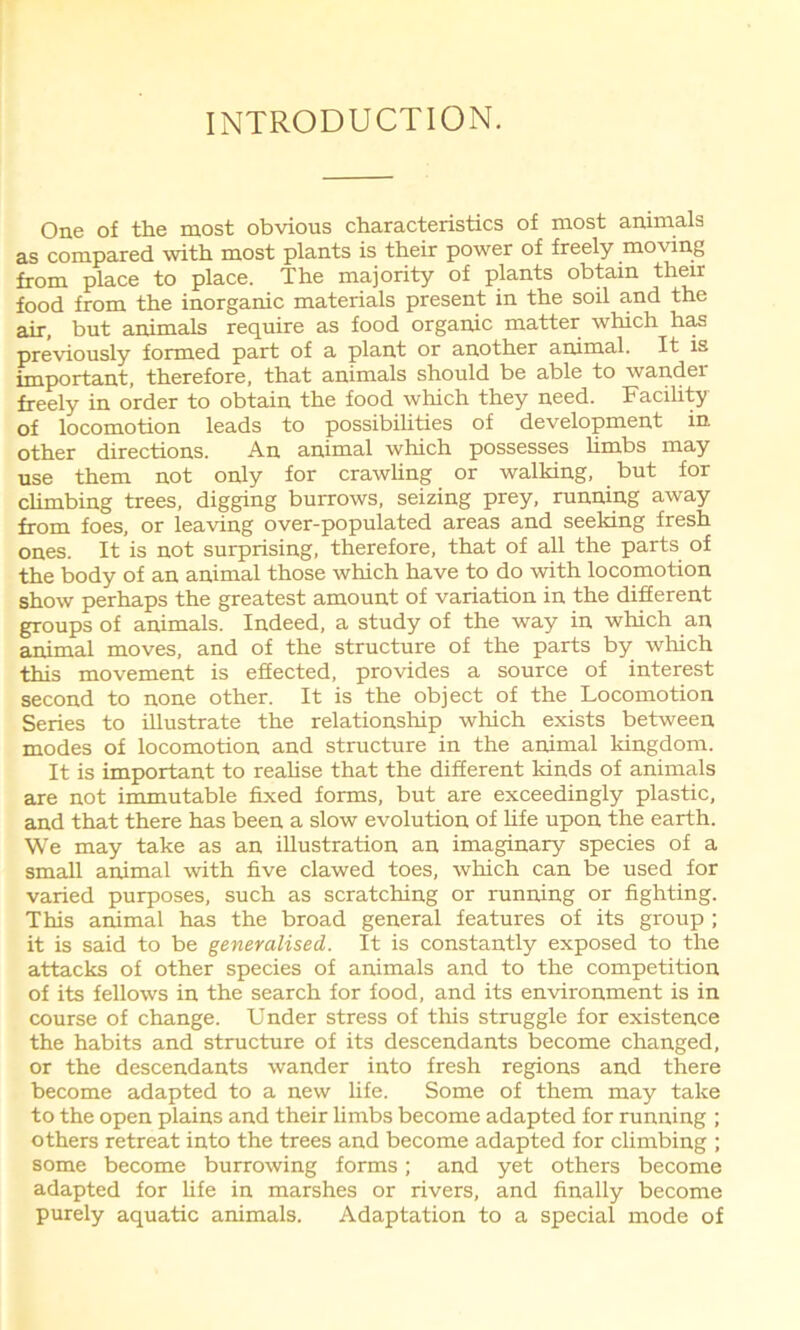 INTRODUCTION. One of the most obvious characteristics of most animals as compared with most plants is their power of freely moving from place to place. The majority of plants obtain their food from the inorganic materials present in the soil and the air, but animals require as food organic matter which has previously formed part of a plant or another animal. It is important, therefore, that animals should be able to wander freely in order to obtain the food which they need. Facility of locomotion leads to possibilities of development in other directions. An animal which possesses limbs may use them not only for crawling or walking, but for climbing trees, digging burrows, seizing prey, running away from foes, or leaving over-populated areas and seeking fresh ones. It is not surprising, therefore, that of all the parts of the body of an animal those which have to do with locomotion show perhaps the greatest amount of variation in the different groups of animals. Indeed, a study of the way in which an animal moves, and of the structure of the parts by which this movement is effected, provides a source of interest second to none other. It is the object of the Locomotion Series to illustrate the relationship which exists between modes of locomotion and structure in the animal kingdom. It is important to realise that the different kinds of animals are not immutable fixed forms, but are exceedingly plastic, and that there has been a slow evolution of life upon the earth. We may take as an illustration an imaginary species of a small animal with five clawed toes, which can be used for varied purposes, such as scratching or running or fighting. This animal has the broad general features of its group ; it is said to be generalised. It is constantly exposed to the attacks of other species of animals and to the competition of its fellows in the search for food, and its environment is in course of change. Under stress of this struggle for existence the habits and structure of its descendants become changed, or the descendants wander into fresh regions and there become adapted to a new life. Some of them may take to the open plains and their limbs become adapted for running ; others retreat into the trees and become adapted for climbing ; some become burrowing forms; and yet others become adapted for life in marshes or rivers, and finally become purely aquatic animals. Adaptation to a special mode of