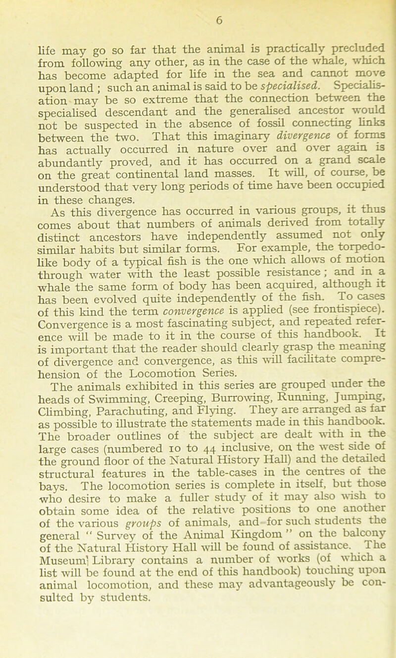 6 life may go so far that the animal is practically precluded from following any other, as in the case of the whale, which has become adapted for life in the sea and cannot move upon land ; such an animal is said to be specialised. Specialis- ation may be so extreme that the connection between the specialised descendant and the generalised ancestor would not be suspected in the absence of fossil connecting links between the two. That this imaginary divergence of forms has actually occurred in nature over and over again is abundantly proved, and it has occurred on a grand scale on the great continental land masses. It will, of course, be understood that very long periods of time have been occupied in these changes. As this divergence has occurred in various groups, it thus comes about that numbers of animals derived from totally distinct ancestors have independently assumed not only similar habits but similar forms. For example, the torpedo- like body of a typical fish is the one which allows of motion through water with the least possible resistance; and in a whale the same form of body has been acquired, although it has been evolved quite independently of the fish. To cases of this kind the term convergence is applied (see frontispiece). Convergence is a most fascinating subject, and repeated refer- ence will be made to it in the course of this handbook. It is important that the reader should clearly grasp the meaning of divergence and convergence, as this will facilitate compre- hension of the Locomotion Series. The animals exhibited in this series are grouped under the heads of Swimming, Creeping, Burrowing, Running, Jumping, Climbing, Parachuting, and Flying. They are arranged as far as possible to illustrate the statements made in this handbook. The broader outlines of the subject are dealt with in the large cases (numbered xo to 44 inclusive, on the west side of the ground floor of the Natural History Hall) and the detailed structural features in the table-cases in the centres of the bays. The locomotion series is complete in itself, but those who desire to make a fuller study of it may also wish to obtain some idea of the relative positions to one another of the various groups of animals, and for such students the general “ Survey of the Animal Kingdom ” on the balcony of the Natural History Hall will be found of assistance. The Museum’ Library contains a number of works (of which a list will be found at the end of this handbook) touching upon animal locomotion, and these may advantageously be con- sulted by students.