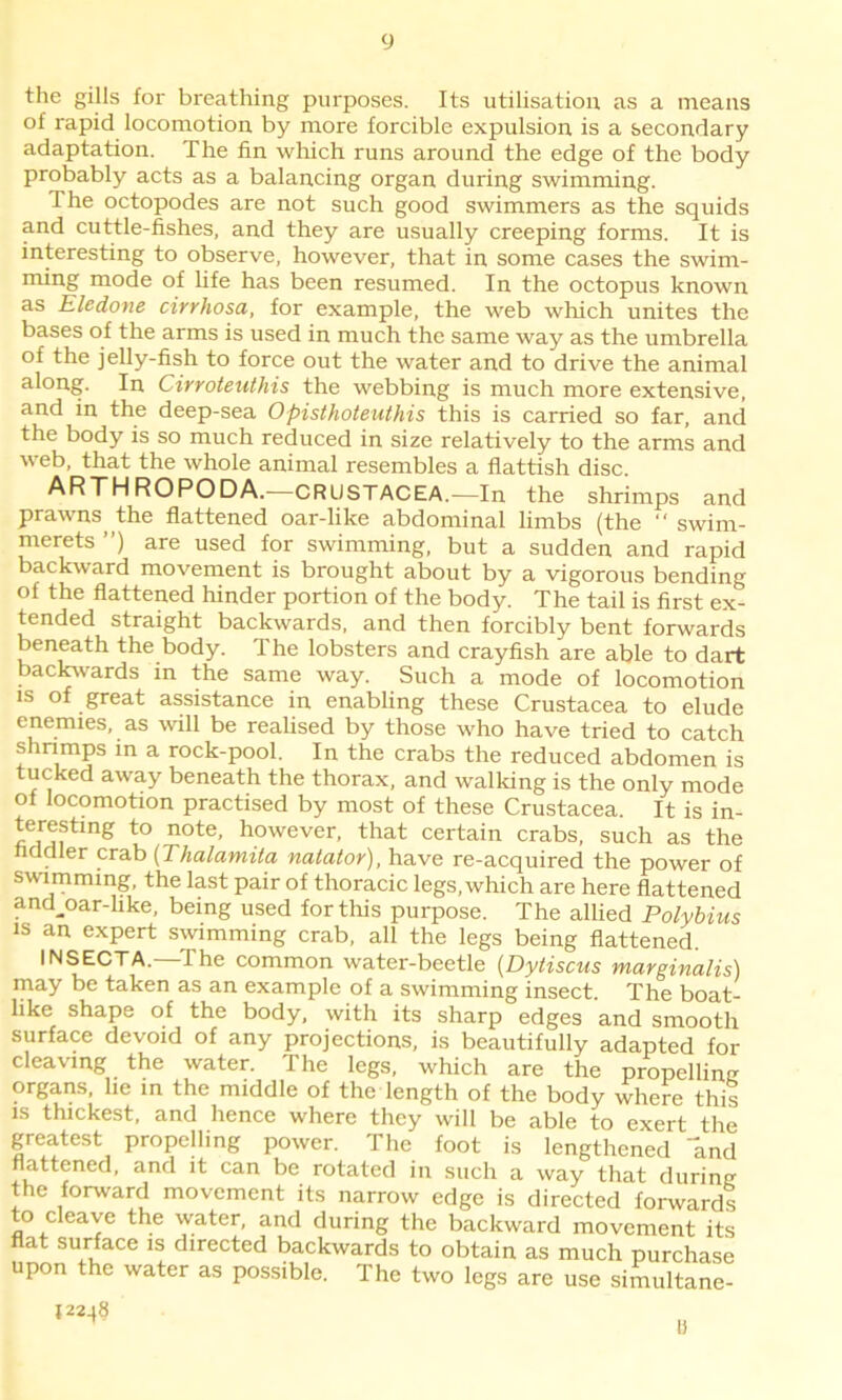 the gills for breathing purposes. Its utilisation as a means of rapid locomotion by more forcible expulsion is a secondary adaptation. The fin which runs around the edge of the body probably acts as a balancing organ during swimming. The octopodes are not such good swimmers as the squids and cuttle-fishes, and they are usually creeping forms. It is interesting to observe, however, that in some cases the swim- ming mode of life has been resumed. In the octopus known as Eledone cirrhosa, for example, the web which unites the bases of the arms is used in much the same way as the umbrella of the jelly-fish to force out the water and to drive the animal along. In Cirroteuthis the webbing is much more extensive, and in the deep-sea Opisthoteuthis this is carried so far, and the body is so much reduced in size relatively to the arms and web, that the whole animal resembles a flattish disc. ARTHROPODA.—CRUSTACEA.—In the shrimps and prawns the flattened oar-like abdominal limbs (the “ swim- merets ”) are used for swimming, but a sudden and rapid backward movement is brought about by a vigorous bending of the flattened hinder portion of the body. The tail is first ex- tended straight backwards, and then forcibly bent forwards beneath the body. The lobsters and crayfish are able to dart backwards in the same way. Such a mode of locomotion is of great assistance in enabling these Crustacea to elude enemies, as wall be realised by those who have tried to catch shrimps in a rock-pool. In the crabs the reduced abdomen is tucked away beneath the thorax, and walking is the only mode of locomotion practised by most of these Crustacea. It is in- teresting to note, however, that certain crabs, such as the fiddler crab (Thalamita natator), have re-acquired the power of swimming, the last pair of thoracic legs, which are here flattened and.oar-like, being used for this purpose. The allied Polybius is an expert swimming crab, all the legs being flattened. INSECTA. t he common water-beetle (Dytiscus marginalis) may be taken as an example of a swimming insect. The boat- like shape of the body, with its sharp edges and smooth surface devoid of any projections, is beautifully adapted for cleaving the water. The legs, which are the propelling organs, he in the middle of the length of the body where this is thickest, and hence where they will be able to exert the greatest propelling power. The foot is lengthened and flattened, and it can be rotated in such a way that during the forward movement its narrow edge is directed forwards to cleave the water, and during the backward movement its flat surface is directed backwards to obtain as much purchase upon the water as possible. The two legs are use simultane- l22-»8
