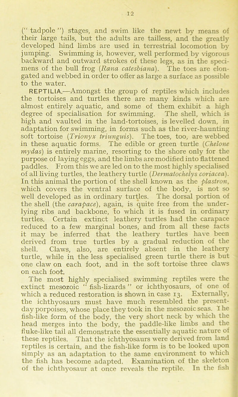 (“ tadpole ”) stages, and swim like the newt by means of their large tails, but the adults are tailless, and the greatly developed hind limbs are used in terrestrial locomotion by jumping. Swimming is, however, well performed by vigorous backward and outward strokes of these legs, as in the speci- mens of the bull frog (Rana catesbiana). The toes are elon- gated and webbed in order to offer as large a surface as possible to the water. REPTILIA.—Amongst the group of reptiles which includes the tortoises and turtles there are many kinds which are almost entirely aquatic, and some of them exhibit a high degree of specialisation for swimming. The shell, which is high and vaulted in the land-tortoises, is levelled down, in adaptation for swimming, in forms such as the river-haunting soft tortoise (Trionyx triunguis). The toes, too, are webbed in these aquatic forms. The edible or green turtle (Chelone my das) is entirely marine, resorting to the shore only for the purpose of laying eggs, and the limbs are modified into flattened paddles. From this we are led on to the most highly specialised of all living turtles, the leathery turtle (Dermatochelys coriacea). In this animal the portion of the shell known as the plastron, which covers the ventral surface of the body, is not so well developed as in ordinary turtles. The dorsal portion of the shell (the carapace), again, is quite free from the under- lying ribs and backbone, do which it is fused in ordinary turtles. Certain extinct leathery turtles had the carapace reduced to a few marginal bones, and from all these facts it may be inferred that the leathery turtles have been derived from true turtles by a gradual reduction of the shell. Claws, also, are entirely absent in the leathery turtle, while in the less specialised green turtle there is but one claw on each foot, and in the soft tortoise three claws on each foot. The most highly specialised swimming reptiles were the extinct mesozoic “ fish-lizards ” or ichthyosaurs, of one of which a reduced restoration is shown in case 13. Externally, the ichthyosaurs must have much resembled the present- day porpoises, whose place they took in the mesozoic seas. I he fish-like form of the body, the very short neck by which the head merges into the body, the paddle-like limbs and the fluke-like tail all demonstrate the essentially aquatic nature of these reptiles. That the ichthyosaurs were derived from land reptiles is certain, and the fish-like form is to be looked upon simply as an adaptation to the same environment to which the fish has become adapted. Examination of the skeleton of the ichthyosaur at once reveals the reptile. In the fish