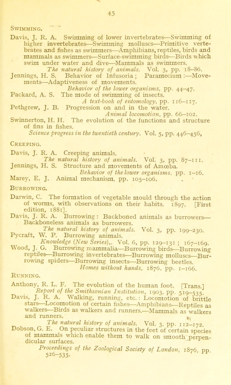 Swimming. ' ’ Davis, J. R. A. Swimming of lower invertebrates—Swimming of higher invertebrates—Swimming molluscs—Primitive verte- brates and fishes as swimmers—Amphibians, reptiles, birds and mammals as swimmers—Surface-swimming birds—Birds which swim under water and dive—Mammals as swimmers. The natural history of animals. Vol. 3, pp. 18—86. Jennings, H. S. Behavior of Infusoria; Paramecium:—Move- ments—Adaptiveness of movements. Behavior of the lower organisms, pp. 44—47. Packard, A. S. The mode of swimming of insects. A text-book of entomology, pp. 116-117. Pethgrew, J. B. Progression on and in the water. Animal locomotion, pp. 66—102. Swrinnerton, H. H. The evolution of the functions and structure of fins in fishes. Science progress in the twentieth century. Vol. 5, pp. 446-456, Creeping. Davis, J. R. A. Creeping animals. The natural history of animals. Vol. 3, pp. 87-111. Jennings, H. S. Structure and movements of Amoeba. Behavior of the lower organisms, pp. 1-16. Marey, E. J. Animal mechanism, pp. 105-106. Burrowing. Darwin, C. The formation of vegetable mould through the action of worms, with observations on their habits. 1897. [First edition, 1881]. Davis, J. R. A. Burrowing : Backboned animals as burrowers— Backboneless animals as burrowers. The natural history of animals. Vol. 3, pp. 199—230. Pycraft, W. P. Burrowing animals. Knowledge (New Series),. Vol. 6, pp. 129-131 ; 167-169. Wood, J. G. Burrowing mammalia—Burrowing birds—Burrowing reptiles—Burrowing invertebrates—Burrowing molluscs—Bur- rowing spiders—Burrowing insects—Burrowing beetles. Homes without hands, 1876. pp. 1-166. Running. Anthony, R. L. F. The evolution of the human foot. [Trans.] Report of the Smithsonian Institution, 1903, pp. 519—535. Davis, J. R. A. Walking, running, etc.: Locomotion of brittle stars—Locomotion of certain fishes—Amphibians—Reptiles as walkers—Birds as walkers and runners.—Mammals as walkers and runners. The natural history of animals. Vol. 3, pp. 112-172. Dobson, G. E. On peculiar structures in the feet of certain species of mammals which enable them to walk on smooth perpen- dicular surfaces. 1 Proceedings of the Zoological Society of London, 1876 pn 526-535-