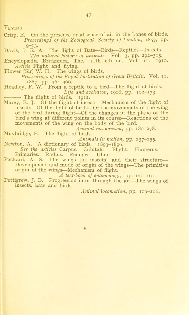 Flying. Crisp, E. On the presence or absence of air in the bones of birds. Proceedings of the Zoological Society of London, 1857, pp. 9-13- Davis, J. R. A. The flight of Bats—Birds—Reptiles—Insects. The natural history of animals. Vol. 3, pp. 292-315. Encyclopaedia Britannica, The. nth edition. Vol. 10. 1910. Article Flight and flying. Flower [Sir] W. H. The wings of birds. Proceedings of the Royal Institution of Great Britain. Vol. 11. 1887, pp. 364-366. Headley, F. W. From a reptile to a bird—The flight of birds. Life and evolution, 1906, pp. 102-173. The flight of birds. 1912. Marey, E. J. Of the flight of insects—Mechanism of the flight of insects—Of the flight of birds—Of the movements of the wing of the bird during flight—Of the changes in the plane of the bird’s wing at different points in its course—-Reactions of the movements of the wing on the body of the bird. Animal mechanism, pp. 180-278. Muybridge, E. The flight of birds. Animals in motion, pp. 237-255. Newton, A. A dictionary of birds. 1893-1896. See the articles Carpus. Cubitals. Flight. Humerus. Primaries. Radius. Remiges. Ulna. Packard, A. S. The wings [of insects] and their structure— Development and mode of origin of the wings—The primitive origin of the wings—Mechanism of flight. A text-book of entomology, pp. 120—161. Pettigrew, J. B. Progression in or through the air—The wings of insects, bats and birds. Animal locomotion, pp. 103-206.