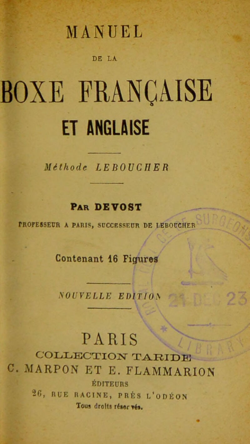 DE LA BOXE FRANÇAISE ET ANGLAISE Méthode LEBOUCHER Par DEVOST FROrEISEDR A PARIS, SBCCHSSEDR DE lEBOÜCHER Contenant 16 Figures SOUVELLE EDiriOS PARIS COLLECTION' TARIDB c. MARPON ET E. FLAMMARION ÉDITEURS 2B, RUE RACINE, PRÈS C'oDÉON Tous drolU résertés.