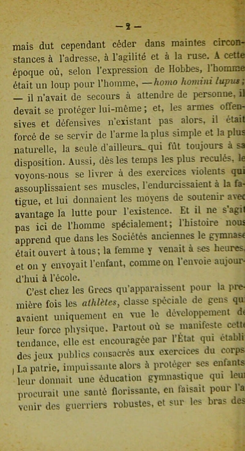 mais dut cependant céder dans maintes circon- stances à l’adresse, à l’agilité et à la ruse. A cette époque où, selon l’expression de Hobbes, l’homme était un loup pour l’homme, —homo homini luput ; il n’avait de secours à attendre de personne, il devait se protéger lui-même ; et, les armes offen- sives et défensives n’existant pas alors, il était forcé de se servir de l’arme la plus simple et la plus naturelle, la seule d’ailleurs, qui fût toujours à sa disposition. Aussi, dès les temps les plus reculés, le voyons-nous se livrer à des exercices violents qui assouplissaient ses muscles, l’endurcissaient à la fa- tigue, et lui donnaient les moyens de soutenir avec avantage la lutte pour l’existence. Et il ne s’agit pas ici de l’homme spécialement; l’histoire nous apprend que dans les Sociétés anciennes le gymnase était ouvert à tous; la femme y venait à ses heures, et on y envoyait l’enfant, comme on l’envoie aujour- d’hui à l’école. C’est chez les Grecs qu’apparaissent pour la pre- mière fois les alhlètes, classe spéciale de gens qu avaient uniquement en vue le développement d( leur force pliysique. Partout où se manifeste cetK tendance, elle est encouragée par l’État qui établi des jeux publics consacrés aux exercices du corps I La patrie, impuissante aloi-s à protéger scs enfants leur donnait une éducation gymnastique qui leui procurait une santé florissante, en faisait pour l’a venir des guerriers robustes, et sur les bras des