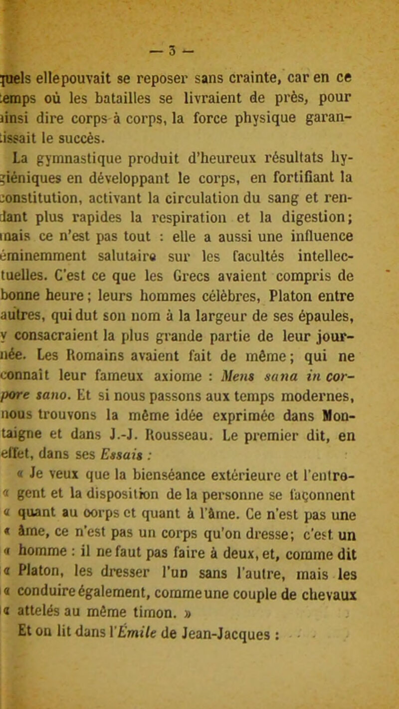 ^nels ellepouvait se reposer sans crainte, car en ce lemps où les batailles se livraient de près, pour Jinsi dire corps à corps, la force physique garan- tissait le succès. La gymnastique produit d’heureux résultats hy- giéniques en développant le corps, en fortifiant la -onstitution, activant la circulation du sang et ren- dant plus rapides la respiration et la digestion; mais ce n’est pas tout : elle a aussi une influence éminemment salutaire sur les facultés intellec- tuelles. C'est ce que les Grecs avaient compris de bonne heure ; leurs hommes célèbres, Platon entre autres, qui dut son nom à la largeur de ses épaules, y consacraient la plus grande partie de leur jour- née. Les Romains avaient fait de même; qui ne connaît leur fameux axiome : Men$ sana in cor- pore tano. Et si nous passons aux temps modernes, nous trouvons la même idée exprimée dans Mon- taigne et dans J.-J. Rousseau. Le premier dit, en effet, dans ses Etsai» : « Je veux que la bienséance extérieure et l’enlre- « gent et la disposition de la personne se façonnent « quant au oorps et quant à l’âfne. Ce n’est pas une « âme, ce n’est pas un corps qu’on dresse; c’est un « homme : il ne faut pas faire à deux, et, comme dit I Platon, les dresser l’un sans l’autre, mais les a conduire également, comme une couple de chevaux la attelés au même timon. » Et on lit dans ÏÉmile de Jean-Jacques : ■