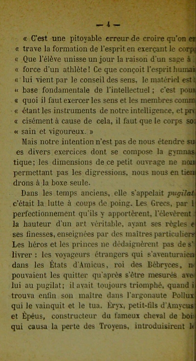 « C’est une pitoyable erreur de croire qu’on ei] a trave la formation de l’esprit en exerçant le corpj « Que l’élève unisse un jour la raison d’un sape à « force d’un athlète ! Ce que conçoit l’esprit humai « lui vient par le conseil des sens, le matériel esti « base fondamentale de l’intellectuel ; c’est poui « quoi il faut exercer les sens et les membres coinm « étant les instruments de notre intelligence, et pn a cisément à cause de cela, il faut que le corps so: « sain et vigoureux. » ïlais notre intention n’est pas de nous étendre su es divers exercices dont se compose la gymnaa tique; les dimensions de ce petit ouvrage ne nou permettant pas les digressions, nous nous en tien drons à la boxe seule. Dans les temps anciens, elle s’appelait pugilat c’était la lutte à coups de poing. Les Grecs, par l perfectionnement qu'ils y apportèrent, l’élevèrent la hauteur d’un art véritable, ayant ses règles e ses finesses, enseignées par des maîtres particuliers Les héros et les princes ne dédaignèrent pas de s’ livrer : les voyageurs étrangers qui s'aventuraien dans les États d'.Amicus, roi des Débryces, pouvaient les quitter qu'après s'ôtre mesurés ave> lui au pugilat; il avait toujours triomphé, quand i trouva enfin son maître dans l'argonaute Pollux qui le vainquit et le tua. Éryx, petit-fils d’.\mycus et Épéus, constructeur du fameux cheval de boi: qui causa la perte des Troyens, introduisirent h